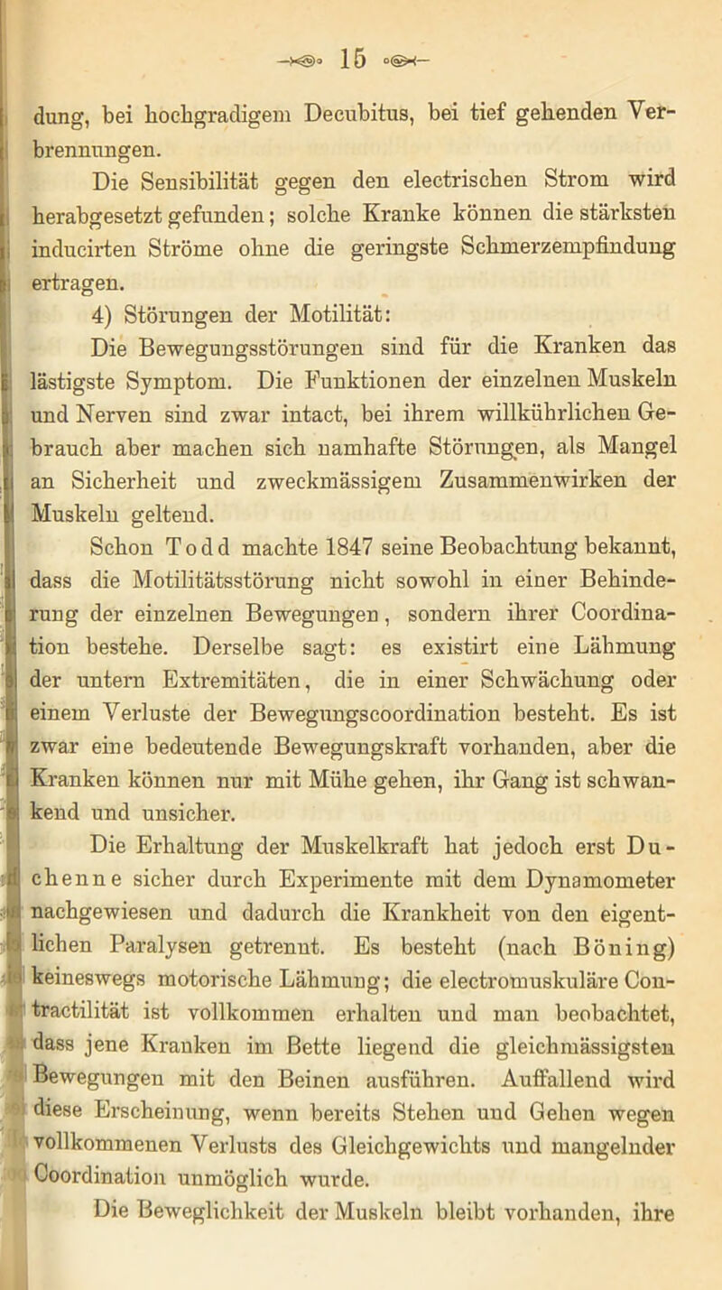 düng, bei hochgradigem Decubitus, bei tief gehenden Ver- brennungen. Die Sensibilität gegen den electrischen Strom wird herabgesetzt gefunden; solche Kranke können die stärksten inducirten Ströme ohne die geringste Schmerzempfindung ertragen. 4) Störungen der Motilität: Die Bewegungsstörungen sind für die Kranken das lästigste Symptom. Die Funktionen der einzelnen Muskeln und Nerven sind zwar intact, bei ihrem willkührlichen Ge- brauch aber machen sich namhafte Störungen, als Mangel an Sicherheit und zweckmässigem Zusammenwirken der Muskeln geltend. Schon T o d d machte 1847 seine Beobachtung bekannt, dass die Motilitätsstörung nicht sowohl in einer Behinde- rung der einzelnen Bewegungen, sondern ihrer Coordina- tion bestehe. Derselbe sagt: es existirt eine Lähmung der untern Extremitäten, die in einer Schwächung oder einem Verluste der Bewegungscoordination besteht. Es ist zwar eine bedeutende Bewegungskraft vorhanden, aber die Kranken können nur mit Mühe gehen, ihr Gang ist schwan- kend und unsicher. Die Erhaltung der Muskelkraft hat jedoch erst Du- chenne sicher durch Experimente mit dem Dynamometer nachgewiesen und dadurch die Krankheit von den eigent- lichen Paralysen getrennt. Es besteht (nach Böning) keineswegs motorische Lähmung; die electromuskuläre Con- tractilität ist vollkommen erhalten und man beobachtet, dass jene Kranken im Bette liegend die gleichmässigsten Bewegungen mit den Beinen ausführen. Auffallend wird diese Erscheinung, wenn bereits Stehen und Gehen wegen vollkommenen Verlusts des Gleichgewichts und mangelnder Coordination unmöglich wurde. Die Beweglichkeit der Muskeln bleibt vorhanden, ihre