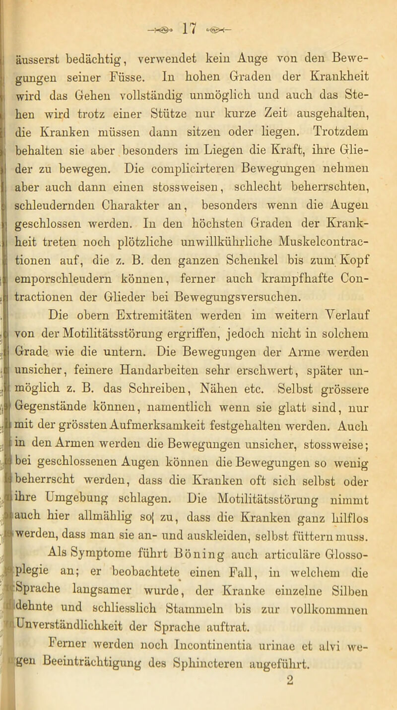äusserst bedächtig, verwendet kein Auge von den Bewe- gungen seiner Füsse. In hohen Graden der Krankheit wird das Gehen vollständig unmöglich und auch das Ste- hen wird trotz einer Stütze nur kurze Zeit ausgehalten, die Kranken müssen dann sitzen oder liegen. Trotzdem behalten sie aber besonders im Liegen die Kraft, ihre Glie- I der zu bewegen. Die complicirteren Bewegungen nehmen aber auch dann einen stossweisen, schlecht beherrschten, schleudernden Charakter an, besonders wenn die Augen geschlossen werden. In den höchsten Graden der Krank- heit treten noch plötzliche unwillkührliehe Muskelcontrae- tionen auf, die z. B. den ganzen Schenkel bis zum; Kopf emporschleudern können, ferner auch krampfhafte Con- tractionen der Glieder bei Bewegungsversuchen. Die obern Extremitäten werden im weitern Verlauf i von der Motilitätsstörung ergriffen, jedoch nicht in solchem Grade wie die untern. Die Bewegungen der Arme werden unsicher, feinere Handarbeiten sehr erschwert, später un- möglich z. B. das Schreiben, Nähen etc. Selbst grössere Gegenstände können, namentlich wenn sie glatt sind, nur mit der grössten Aufmerksamkeit festgehalten werden. Auch in den Armen werden die Bewegungen unsicher, stossweise; bei geschlossenen Augen können die Bewegungen so wenig beherrscht werden, dass die Kranken oft sich selbst oder ihre Umgebung schlagen. Die Motilitätsstörung nimmt I! auch hier allmählig soj zu, dass die Kranken ganz hilflos 1 werden, dass man sie an- und auskleiden, selbst füttern muss. Als Symptome führt Böning auch articuläre Glosso- ‘ plegie an; er beobachtete einen Fall, in welchem die Sprache langsamer wurde, der Kranke einzelne Silben dehnte und schliesslich Stammeln bis zur vollkommnen Unverständlichkeit der Sprache auftrat. Ferner werden noch Incontinentia urinae et alvi we- gen Beeinträchtigung des Sphincteren angeführt. 2