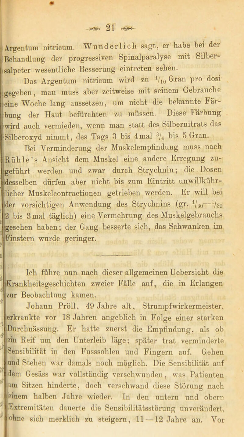 Argentum nitricum. Wunderlich sagt, er habe bei der Behandlung der progressiven Spinalparalyse mit Silber- salpeter wesentliche Besserung eintreten sehen. Das Argentum nitricum wird zu Vio Gran pro dosi .gegeben, man muss aber zeitweise mit seinem Gebrauche eine Woche lang aussetzen, um nicht die bekannte Fär- bung der Haut befürchten zu müssen. Diese Färbung iwird auch vermieden, wenn man statt des Silbernitrats das •Silberoxyd nimmt, des Tags 3 bis 4mal % bis 5 Gran. Bei Verminderung der Muskelempfindung muss nach Rühle’s Ansicht dem Muskel eine andere Erregung zu- geführt werden und zwar durch Strychnin; die Dosen desselben dürfen aber nicht bis zum Eintritt unwillkür- licher Muskelcontractionen getrieben werden. Er will bei der vorsichtigen Anwendung des Strychnins (gr. Vao—V20 2 bis 3 mal täglich) eine Vermehrung des Muskelgebrauchs esehen haben; der Gang besserte sich, das Schwanken im .Finstern wurde geringer. .5 i Ich führe nun nach dieser allgemeinen Uebersicht die Krankheitsgeschichten zweier Fälle auf, die in Erlangen zur Beobachtung kamen. fl sfr ][t Johann Pröll, 49 Jahre alt, Strumpfwirkermeister, [erkrankte vor 18 Jahren angeblich in Folge einer starken iDurchnässung. Er hatte zuerst die Empfindung, als ob ein Reif um den Unterleib läge; später trat verminderte Sensibilität in den Fusssohlen und Fingern auf. Gehen und Stehen war damals noch möglich. Die Sensibilität auf ;dem Gesäss war vollständig verschwunden, was Patienten am Sitzen hinderte, doch verschwand diese Störung nach einem halben Jahre wieder. In den untern und obern Extremitäten dauerte die Sensibilitätsstörung unverändert, ohne sich merklich zu steigern, 11—12 Jahre an. Vor