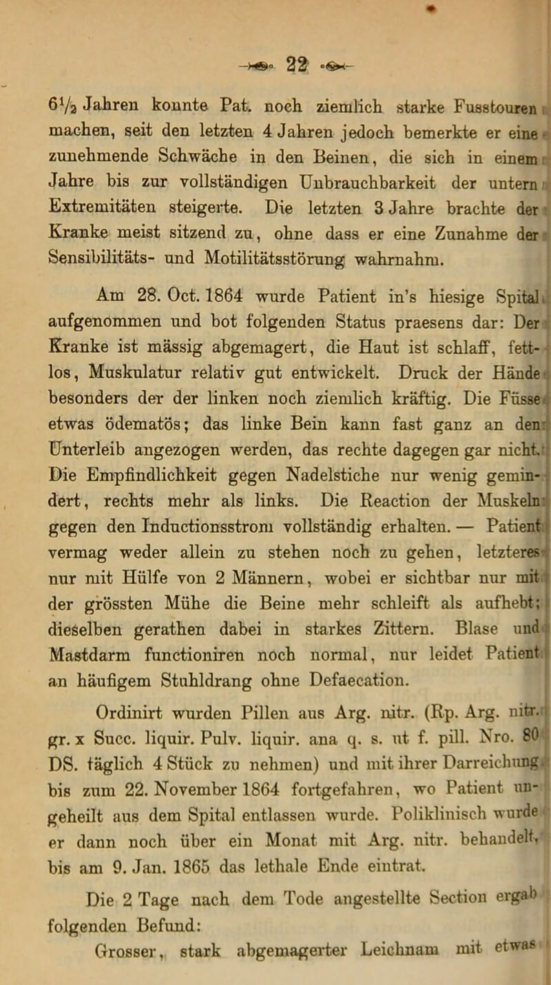 —22 6Va Jahren konnte Pat. noch ziemlich starke Fuastouren machen, seit den letzten 4 Jahren jedoch bemerkte er eine • zunehmende Schwäche in den Beinen, die sich in einem Jahre bis zur vollständigen Unbrauchbarkeit der untern Extremitäten steigerte. Die letzten 3 Jahre brachte der Kranke meist sitzend zu, ohne dass er eine Zunahme der Sensibilitäts- und Motilitätsstörung wahrnahm. Am 28. Oct. 1864 wurde Patient in’s hiesige Spital, aufgenommen und bot folgenden Status praesens dar: Der Kranke ist mässig abgemagert, die Haut ist schlaff, fett- los, Muskulatur relativ gut entwickelt. Druck der Hände besonders der der linken noch ziemlich kräftig. Die Füsse etwas ödematös; das linke Bein kann fast ganz an den Unterleib angezogen werden, das rechte dagegen gar nicht' Die Empfindlichkeit gegen Nadelstiche nur wenig gemin- dert, rechts mehr als links. Die Reaction der Muskeln gegen den Inductionsstrom vollständig erhalten. — Patient vermag weder allein zu stehen noch zu gehen, letzteres nur mit Hülfe von 2 Männern, wobei er sichtbar nur mit der grössten Mühe die Beine mehr schleift als aufhebt; dieselben gerathen dabei in starkes Zittern. Blase und Mastdarm functioniren noch normal, nur leidet Patient an häufigem Stuhldrang ohne Defaecation. Ordinirt wurden Pillen aus Arg. nitr. (Rp. Arg. nitr. gr. x Succ. liquir. Pulv. liquir. ana q. s. ut f. pill. Nro. 80 } DS. täglich 4 Stück zu nehmen) und mit ihrer Darreichung, bis zum 22. November 1864 fortgefahren, wo Patient un- geheilt aus dem Spital entlassen wurde. Poliklinisch wurde er dann noch über ein Monat mit Arg. nitr. behandelt, bis am 9. Jan. 1865 das lethale Ende eintrat. Die 2 Tage nach dem Tode angestellte Section ergab folgenden Befund: Grosser, stark abgemagerter Leichnam mit etwas