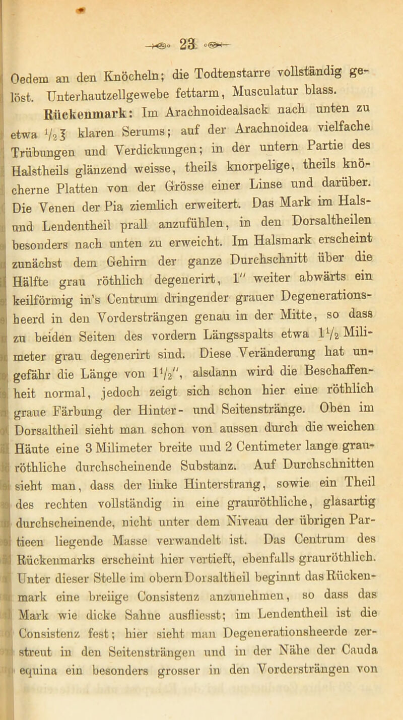 —x§)o 23L Oedem an den Knöcheln; die Todtenstarre vollständig ge- löst. Unterhautzellgewebe fettarm, Musculatur blass. Rückenmark: Im Arachnoidealsack nach unten zu etwa V2I klaren Serums; auf der Arachnoidea vielfache Trübungen und Verdickungen; in der untern Partie des Halstheils glänzend weisse, theils knorpelige, theils knö- cherne Platten von der Grösse einer Linse und darüber. Die Venen der Pia ziemlich erweitert. Das Mark im Hais- und Lendentheil prall anzufühlen, in den Dors altheilen besonders nach unten zu erweicht. Im Halsmark erscheint • zunächst dem Gehirn der ganze Durchschnitt über die { Hälfte grau röthlich degenerirt, 1 weiter abwärts ein keilförmig in’s Centrum dringender grauer Degenei ations- beerd in den Vordersträngen genau in der Mitte, so dass ix zu beiden Seiten des vordem Längsspalts etwa D/2 Mili- ■I, meter grau degenerirt sind. Diese Veränderung hat un- |! gefähr die Länge von D/2, alsdann wird die Beschaffen- 3 heit normal, jedoch zeigt sich schon hier eine röthlich ■, graue Färbung der Hinter- und Seitenstränge. Oben im Dorsaltheil sieht man schon von aussen durch die weichen ; Häute eine 3 Milimeter breite und 2 Centimeter lange grau- I röthliche durchscheinende Substanz. Auf Durchschnitten ■ sieht man, dass der linke Hinterstrang, sowie ein Theil I des rechten vollständig in eine grauröthliche, glasartig d durchscheinende, nicht unter dem Niveau der übrigen Par- ■ tieen liegende Masse verwandelt ist. Das Centrum des t.’ Rückenmarks erscheint hier vertieft, ebenfalls grauröthlich. Unter dieser Stelle im obern Dorsaltheil beginnt dasRücken- D mark eine breiige Consistenz anzunehmen, so dass das | Mark wie dicke Sahne ausfliesst; im Lendentheil ist die • 0 Consistenz fest; hier sieht man Degenerationsheerde zer- n streut in den Seitensträngen und in der Nähe der Cauda : equina ein besonders grosser in den Vordersträngen von
