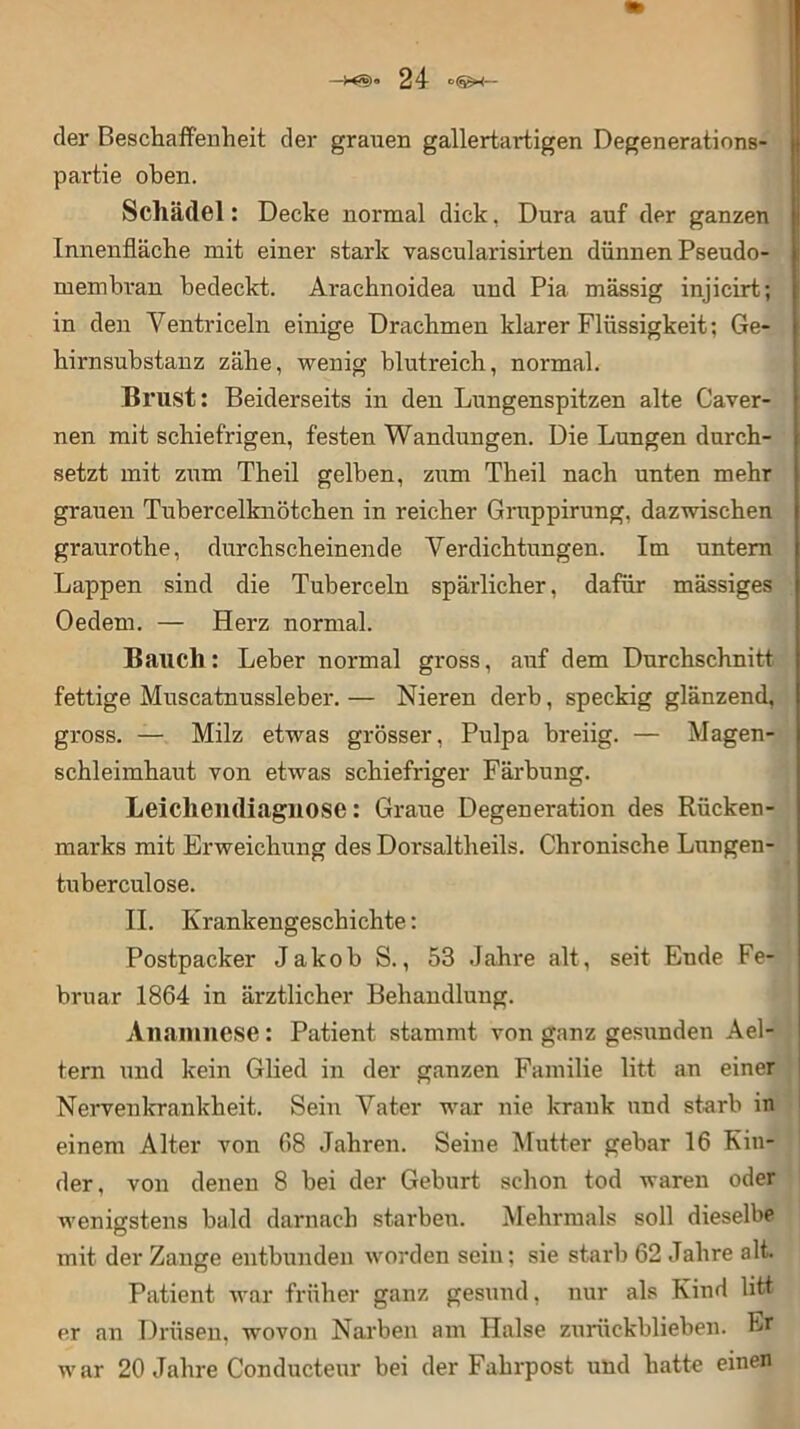 der Beschaffenheit der grauen gallertai*tigen Degenerations- partie oben. Schädel: Decke normal dick, Dura auf der ganzen Innenfläche mit einer stark vascularisirten dünnen Pseudo- membran bedeckt. Araehnoidea und Pia massig injicirt; in den Ventriceln einige Drachmen klarer Flüssigkeit; Ge- hirnsubstanz zähe, wenig blutreich, normal. Brust: Beiderseits in den Lungenspitzen alte Caver- nen mit schiefrigen, festen Wandungen. Die Lungen durch- setzt mit zum Theil gelben, zum Theil nach unten mehr grauen Tubercelknötchen in reicher Gruppirung, dazwischen graurothe, durchscheinende Verdichtungen. Im untern Lappen sind die Tuberceln spärlicher, dafür mässiges Oedem. — Herz normal. Bauch: Leber normal gross, auf dem Durchschnitt fettige Muscatnussleber. — Nieren derb, speckig glänzend, gross. — Milz etwas grösser, Pulpa breiig. — Magen- schleimhaut von etwas schiefriger Färbung. Leichendiagnose: Graue Degeneration des Rücken- marks mit Erweichung des Dorsaltheils. Chronische Lungen- tuberculose. II. Krankengeschichte: Postpacker Jakob S., 53 Jahre alt, seit Ende Fe- bruar 1864 in ärztlicher Behandlung. Anamnese: Patient stammt von ganz gesunden Ael- tern und kein Glied in der ganzen Familie litt an einer Nervenkrankheit. Sein Vater war nie krank und starb in einem Alter von 68 Jahren. Seine Mutter gebar 16 Kin- der, von denen 8 bei der Geburt schon tod waren oder wenigstens bald darnach starben. Mehrmals soll dieselbe mit der Zange entbunden worden sein; sie starb 62 Jahre alt. Patient war früher ganz gesund, nur als Kind litt er an Drüsen, wovon Narben am Halse zurückblieben. Er war 20 Jahre Conducteur bei der Fahrpost und hatte einen