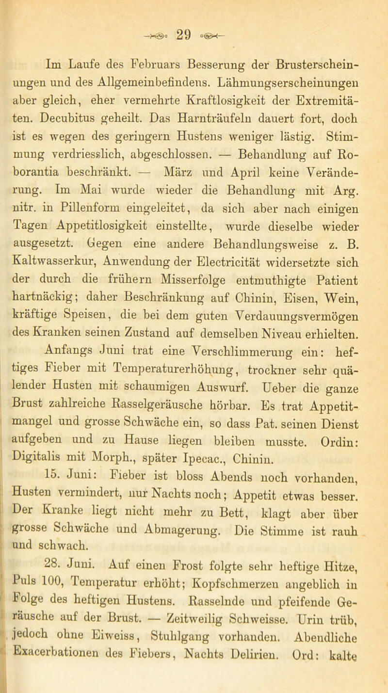 Im Laufe des Februars Besserung der Brusterschein- ungen und des Allgemeinbefindens. Lähmungserscheinungen aber gleich, eher vermehrte Kraftlosigkeit der Extremitä- ten. Decubitus geheilt. Das Harnträufeln dauert fort, doch ist es wegen des geringem Hustens weniger lästig. Stim- mung verdriesslich, abgeschlossen. — Behandlung auf Ro- borantia beschränkt. — März und April keine Verände- rung. Im Mai wurde wieder die Behandlung mit Arg. nitr. in Pillenform eingeleitet, da sich aber nach einigen Tagen Appetitlosigkeit einstellte, wurde dieselbe wieder ausgesetzt. Gegen eine andere Behandlungsweise z. B. Kaltwasserkur, Anwendung der Electricität widersetzte sich der durch die frühem Misserfolge entmuthigte Patient hartnäckig; daher Beschränkung auf Chinin, Eisen, Wein, kräftige Speisen, die bei dem guten Verdauungsvermögen des Kranken seinen Zustand auf demselben Niveau erhielten. Anfangs Juni trat eine Verschlimmerung ein: hef- tiges Fieber mit Temperaturerhöhung, trockner sehr quä- lender Husten mit schaumigen Auswurf. Ueber die ganze Brust zahlreiche Rasselgeräusche hörbar. Es trat Appetit- mangel und grosse Schwäche ein, so dass Pat. seinen Dienst aufgeben und zu Hause liegen bleiben musste. Ordin: Digitalis mit Morph., später Ipecac., Chinin. 15. Juni: Fieber ist bloss Abends noch vorhanden, Husten vermindert, nur Nachts noch; Appetit etwas besser. Der Kianke liegt nicht mehr zu Bett, klagt aber über grosse Schwäche und Abmagerung. Die Stimme ist rauh und schwach. 28. Juni. Auf einen Frost folgte sehr heftige Hitze, Puls 100, Temperatur erhöht; Kopfschmerzen angeblich in lolge des heftigen Hustens. Rasselnde und pfeifende Ge- räusche auf der Brust. — Zeitweilig Schweisse. Urin trüb, jedoch ohne Eiweiss, Stuhlgang vorhanden. Abendliche Exacerbationen des Fiebers, Nachts Delirien. Grd: kalte
