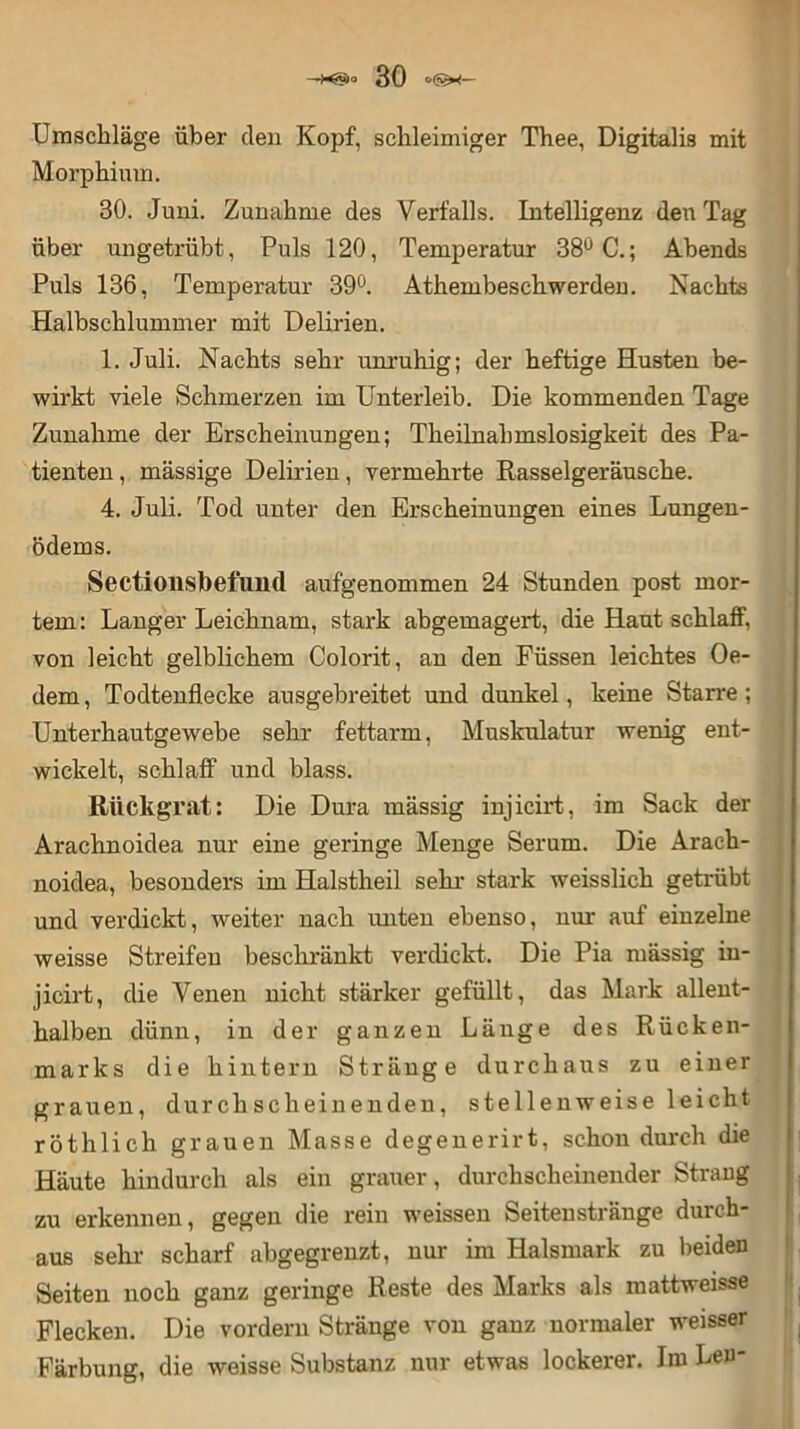 Umschläge über den Kopf, schleimiger Thee, Digitalis mit Morphium. 30. Juni. Zunahme des Verfalls. Intelligenz den Tag über ungetrübt, Puls 120, Temperatur 38° C.; Abends Puls 136, Temperatur 39°. Athembeschwerden. Nachts Halbschlummer mit Delirien. 1. Juli. Nachts sehr unruhig; der heftige Husten be- wirkt viele Schmerzen im Unterleib. Die kommenden Tage Zunahme der Erscheinungen; Theilnahmslosigkeit des Pa- tienten , massige Delirien, vermehrte Rasselgeräusche. 4. Juli. Tod unter den Erscheinungen eines Lungen- ödems. Sectionsbefuild aufgenommen 24 Stunden post mor- tem: Langer Leichnam, stark abgemagert, die Haut schlaff, von leicht gelblichem Colorit, an den Füssen leichtes (Je- dem , Todtenflecke ausgebreitet und dunkel, keine Starre ; Unterhautgewebe sehr fettarm, Muskulatur wenig ent- wickelt, schlaff und blass. Rückgrat: Die Dura massig injicirt, im Sack der Arachnoidea nur eine geringe Menge Serum. Die Arach- noidea, besonders im Halstheil sehr stark weisslich getrübt und verdickt, weiter nach unten ebenso, nur auf einzelne weisse Streifen beschränkt verdickt. Die Pia rnässig in- jicirt, die Venen nicht stärker gefüllt, das Mark allent- halben dünn, in der ganzen Länge des Rücken- marks die hintern Stränge durchaus zu einer grauen, durchscheinenden, stellenweise leicht röthlich grauen Masse degenerirt, schon durch die Häute hindurch als ein grauer, durchscheinender Strang zu erkennen, gegen die rein weissen Seitenstränge durch- aus sehr scharf abgegrenzt, nur im Halsmark zu beiden Seiten noch ganz geringe Reste des Marks als mattweisse Flecken. Die vordem Stränge von ganz normaler weisser Färbung, die weisse Substanz nur etwas lockerer. Im Len-