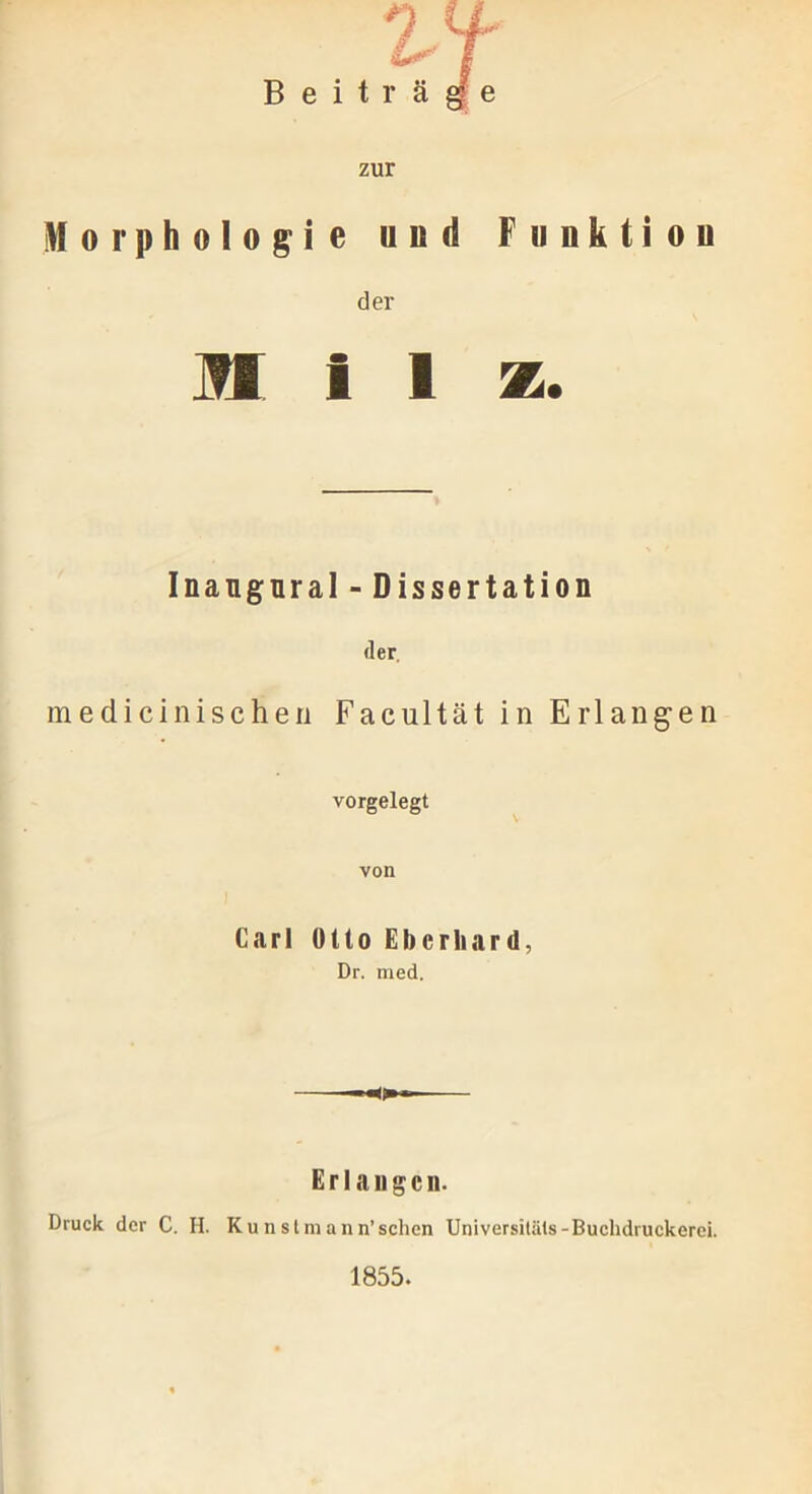 Funktion n l ff ^ \ Beiträge zur Morphologie und der Milz. Inangnral - Dissertation der. medicinischen Facultät in Erlangen vorgelegt von Carl Otto Eberhard, Dr. med. Erlangen. Druck der C. II. Ku n st m ann’sehen Universitäts-Buchdruckerei. 1855.