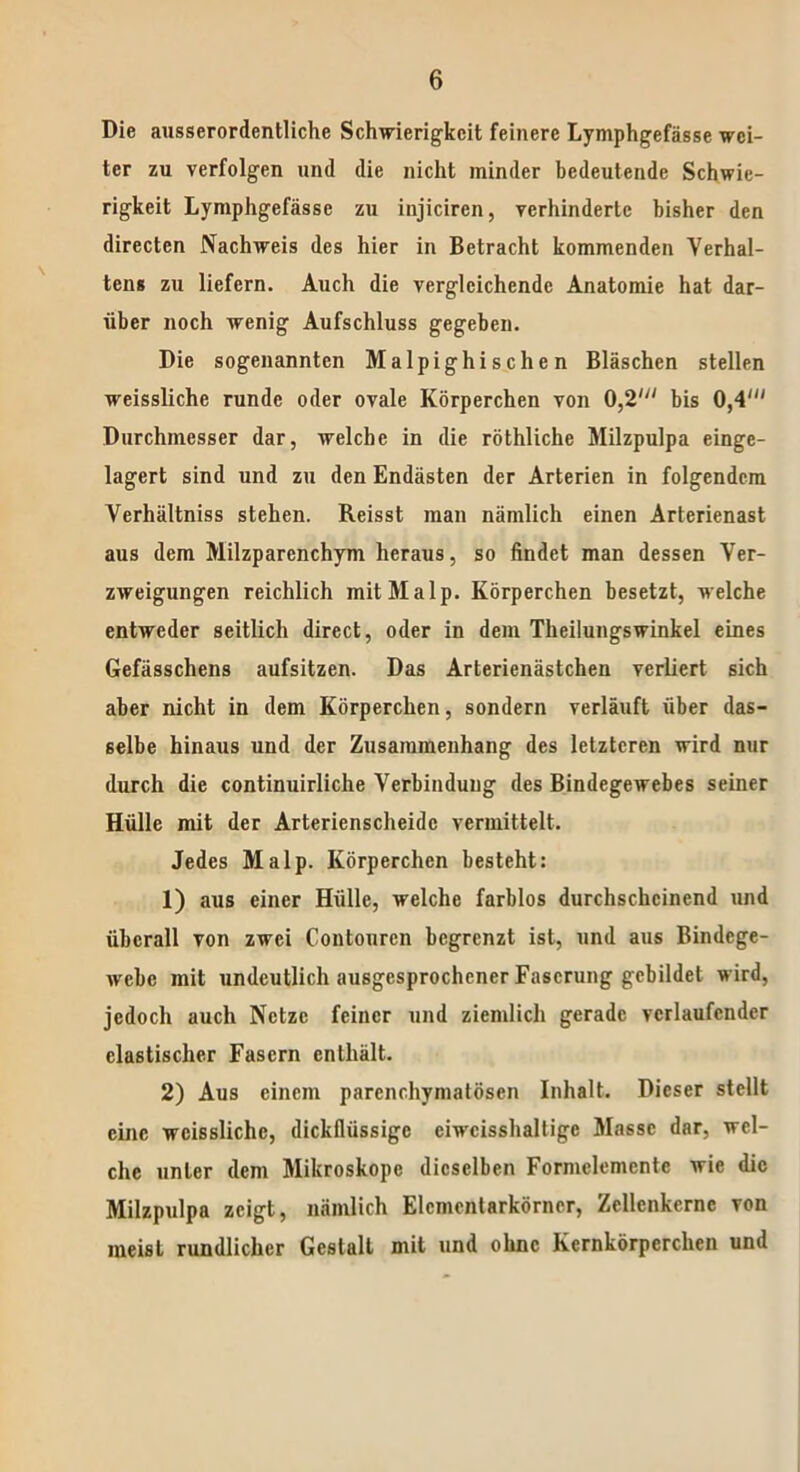 Die ausserordentliche Schwierigkeit feinere Lymphgefässe wei- ter zu verfolgen und die nicht minder bedeutende Schwie- rigkeit Lymphgefässe zu injiciren, verhinderte bisher den directen Nachweis des hier in Betracht kommenden Verhal- tens zu liefern. Auch die vergleichende Anatomie hat dar- über noch wenig Aufschluss gegeben. Die sogenannten Malpighischen Bläschen stellen weissliche runde oder ovale Körperchen von 0,2' bis 0,4' Durchmesser dar, welche in die röthliche Milzpulpa einge- lagert sind und zu den Endästen der Arterien in folgendem Verhältniss stehen. Reisst man nämlich einen Arterienast aus dem Milzparenchym heraus, so findet man dessen Ver- zweigungen reichlich mitMalp. Körperchen besetzt, welche entweder seitlich direct, oder in dem Theilungswinkel eines Gefässchens aufsitzen. Das Arterienästchen verliert sich aber nicht in dem Körperchen, sondern verläuft über das- selbe hinaus und der Zusammenhang des letzteren wird nur durch die continuirliche Verbindung des Bindegewebes seiner Hülle mit der Arterienscheidc vermittelt. Jedes Malp. Körperchen besteht: 1) aus einer Hülle, welche farblos durchscheinend und überall von zwei Contourcn begrenzt ist, und aus Bindege- webe mit undeutlich ausgesprochener Faserung gebildet wird, jedoch auch Netze feiner und ziemlich gerade verlaufender elastischer Fasern enthält. 2) Aus einem parenchymatösen Inhalt. Dieser stellt eine weissliche, dickflüssige ciwcisshaltige Masse dar, wel- che unter dem Mikroskope dieselben Formclemcnte wie die Milzpulpa zeigt, nämlich Elcmentarkörncr, Zcllcnkcrnc von meist rundlicher Gestalt mit und ohne Kernkörperchen und
