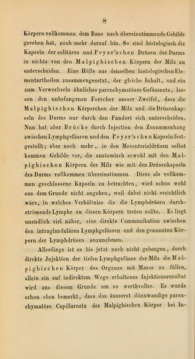 Körpern vollkommen dem Baue nach übereinstimmende Gebilde gesehen hat, noch mehr darauf hin. So sind histologisch die Kapseln der solitären und Pey er’s cheil Drüsen des Darms in nichts von den Malpighischen Körpern der Milz zu unterscheiden. Eine Hülle aus denselben histologischen Ele- mentartheilen zusammengesetzt, der gleiche Inhalt, und ein zum Verwechseln ähnliches parenchymatöses Gefässnetz, las- sen den unbefangenen Forscher ausser Zweifel, dass die Malpighischen Körperchen der Milz und die Drüsenkap- seln des Darms nur durch den Fundort sich unterscheiden. Nun hat aber Brücke durch Injection den Zusammenhang zwischen Lymphgefässen und den Peyer’schen Kapseln fest- gestellt; aber noch mehr, in den Mesenterialdrüsen selbst kommen Gebilde vor, die anatomisch sowohl mit den Mal- pighischen Körpern der Milz wie mit den Drüsenkapseln des Darms vollkommen übereinstiinmeu. Diese als vollkom- men geschlossene Kapseln zu betrachten, wird schon wohl aus dem Grunde nicht angeheu, weil dabei nicht ersichtlich wäre, in welches Verhältnis die die Lymplulrüsen durch- strömendcLymphe zu diesen Körpern treten sollte. Es liegt unendlich viel näher, eine direkte Communikation zwischen den intraglandulären Lymphgefässen und den genannten Kör- pern der Lymphdriiscn anzunehmen. Allerdings ist cs bis jetzt noch nicht gelungen, durch direkte Jnjcktion der tiefenLymphgefässe der Milz die Mal- pighischen Körper des Organes mit Masse zu füllen, allein ein auf indirektem Wege erhaltenes Injcktionsrcsultat wird aus diesem Grunde um so werthvoller. Es wurde schon oben bemerkt, dass das äusserst dünnwandige paren- chymatöse Capillarnctz der Malpighischen Körper bei In-