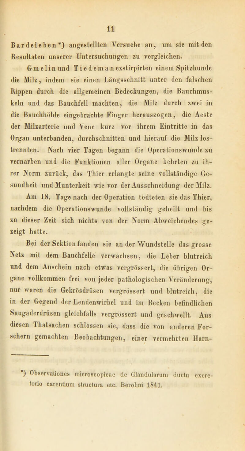 Bardelebcn *) angestellten Versuche an, um sie mit den Resultaten unserer Untersuchungen zu vergleichen. G in e 1 i n und T i e d e m a n exstirpirten einem Spitzhunde die Milz, indem sie einen Längsschnitt unter den falschen Rippen durch die allgemeinen Bedeckungen, die Bauchmus- keln und das Bauchfell machten, die Milz durch zwei in die Bauchhöhle eingebrachte Finger herauszogen, die Acste der Milzarterie und Vene kurz vor ihrem Eintritte in das Organ unterbanden, durchschnitten und hierauf die Milz los- trennten. Nach vier Tagen begann die Operationswunde zu vernarben und die Funktionen aller Organe kehrten zu ih- rer Norm zurück, das Thier erlangte seine vollständige Ge- sundheit und Munterkeit wie vor der Ausschneidung der Milz. Am 18. Tage nach der Operation tödteten sie das Thier, nachdem die Operationswunde vollständig geheilt und bis zu dieser Zeit sich nichts von der Norm Abweichendes ge- zeigt hatte. Bei der Sektion fanden sic an der Wundstelle das grosse Netz mit dem Bauchfelle verwachsen, die Leber blutreich und dem Anschein nach etwas vergrössert, die übrigen Or- gane vollkommen frei von jeder pathologischen Veränderung, nur waren die Gekrösdriisen vergrössert und blutreich, die in der Gegend der Lendenwirbel und im Becken befindlichen Saugadcrdrüscn gleichfalls vergrössert und geschwellt. Aus diesen Ihatsachen schlossen sie, dass die von anderen For- schern gemachten Beobachtungen, einer vermehrten Ilarn- *) Observalioncs microscopicae de Glandularum duetu excrc- torio carentium struclura etc. Berolini 1841.