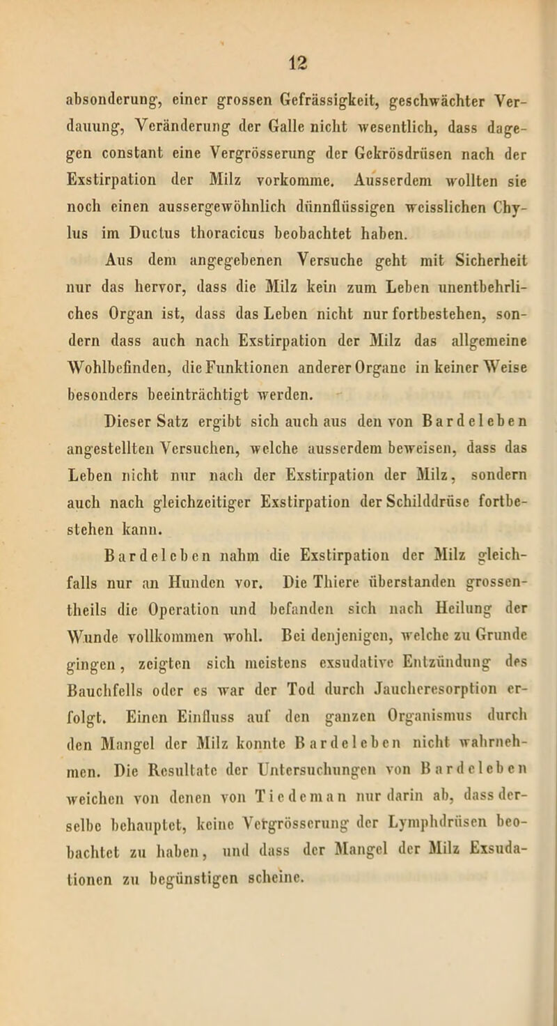 absondcrung, einer grossen Gefrässigkeit, geschwächter Ver- dauung, Veränderung der Galle nicht wesentlich, dass dage- gen constant eine Vergrösserung der Gckrösdriisen nach der Exstirpation der Milz vorkomnie. Ausserdem wollten sie noch einen aussergewöhnlich dünnflüssigen wcisslichen Chy- lus im Ductus thoracicus beobachtet haben. Aus dem angegebenen Versuche geht mit Sicherheit nur das hervor, dass die Milz kein zum Leben unentbehrli- ches Organ ist, dass das Leben nicht nur fortbestehen, son- dern dass auch nach Exstirpation der Milz das allgemeine Wohlbefinden, die Funktionen anderer Organe in keiner Weise besonders beeinträchtigt werden. Dieser Satz ergibt sich auch aus den von Bardeleben angestellten Versuchen, welche ausserdem beweisen, dass das Leben nicht nur nach der Exstirpation der Milz, sondern auch nach gleichzeitiger Exstirpation der Schilddrüse fortbe- stehen kann. Bardelcbcn nahm die Exstirpation der Milz gleich- falls nur an Hunden vor. Die Thiere überstanden grossen- tlieils die Operation und befanden sich nach Heilung der Wunde vollkommen wohl. Bei denjenigen, welche zu Grunde gingen, zeigten sich meistens exsudative Entzündung des Bauchfells oder es war der Tod durch Jaucheresorption er- folgt. Einen Einfluss auf den ganzen Organismus durch den Mangel der Milz konnte Bardelcbcn nicht wahrneh- men. Die Resultate der Untersuchungen von Bardelcbcn weichen von denen von Ticdcman nur darin ab, dass der- selbe behauptet, keine Vetgrösscrung der Lyniphdriisen beo- bachtet zu haben, und dass der Mangel der Milz Exsuda- tionen zu begünstigen scheine.