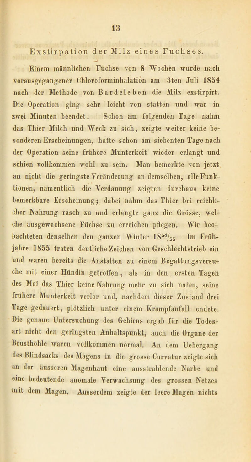 Exstirpation der Milz eines Fuchses. Einem männlichen Fuchse von 8 Wochen wurde nach vorausgegangener Chloroforminhalation am 3ten Juli 1854 nach der Methode von Bardelehen die Milz exstirpirt. Die Operation ging’ sehr leicht von statten und war in zwei Minuten beendet. Schon am folgenden Tage nahm das Thier Milch und Weck zu sich, zeigte weiter keine be- sonderen Erscheinungen, hatte schon am siebenten Tage nach der Operation seine frühere Munterkeit wieder erlangt und schien vollkommen wohl zu sein. Man bemerkte von jetzt an nicht die geringste Veränderung an demselben, alle Funk- tionen, namentlich die Verdauung zeigten durchaus keine bemerkbare Erscheinung; dabei nahm das Thier bei reichli- cher Nahrung rasch zu und erlangte ganz die Grösse, wel- che ausgewachsene Füchse zu erreichen pflegen. Wir beo- bachteten denselben den ganzen Winter 1854/55. Im Früh- jahre 1855 traten deutliche Zeichen von Geschlechtstrieb ein und waren bereits die Anstalten zu einem Begattungsversu- che mit einer Hündin getroffen, als in den ersten Tagen des Mai das Thier keine Nahrung mehr zu sich nahm, seine frühere Munterkeit verlor und, nachdem dieser Zustand drei Tage gedauert, plötzlich unter einem Krampfanfall endete. Die genaue Untersuchung des Gehirns ergab für die Todes- art nicht den geringsten Anhaltspunkt, auch die Organe der Brusthöhlc waren vollkommen normal. An dem Uebcrgang des Blindsacks des Magens in die grosse Curvatur zeigte sich an der äusseren Magenhaut eine ausstrahlende Narbe und eine bedeutende anomale Verwachsung des grossen Netzes mit dem Magen. Ausserdem zeigte der leere Magen nichts