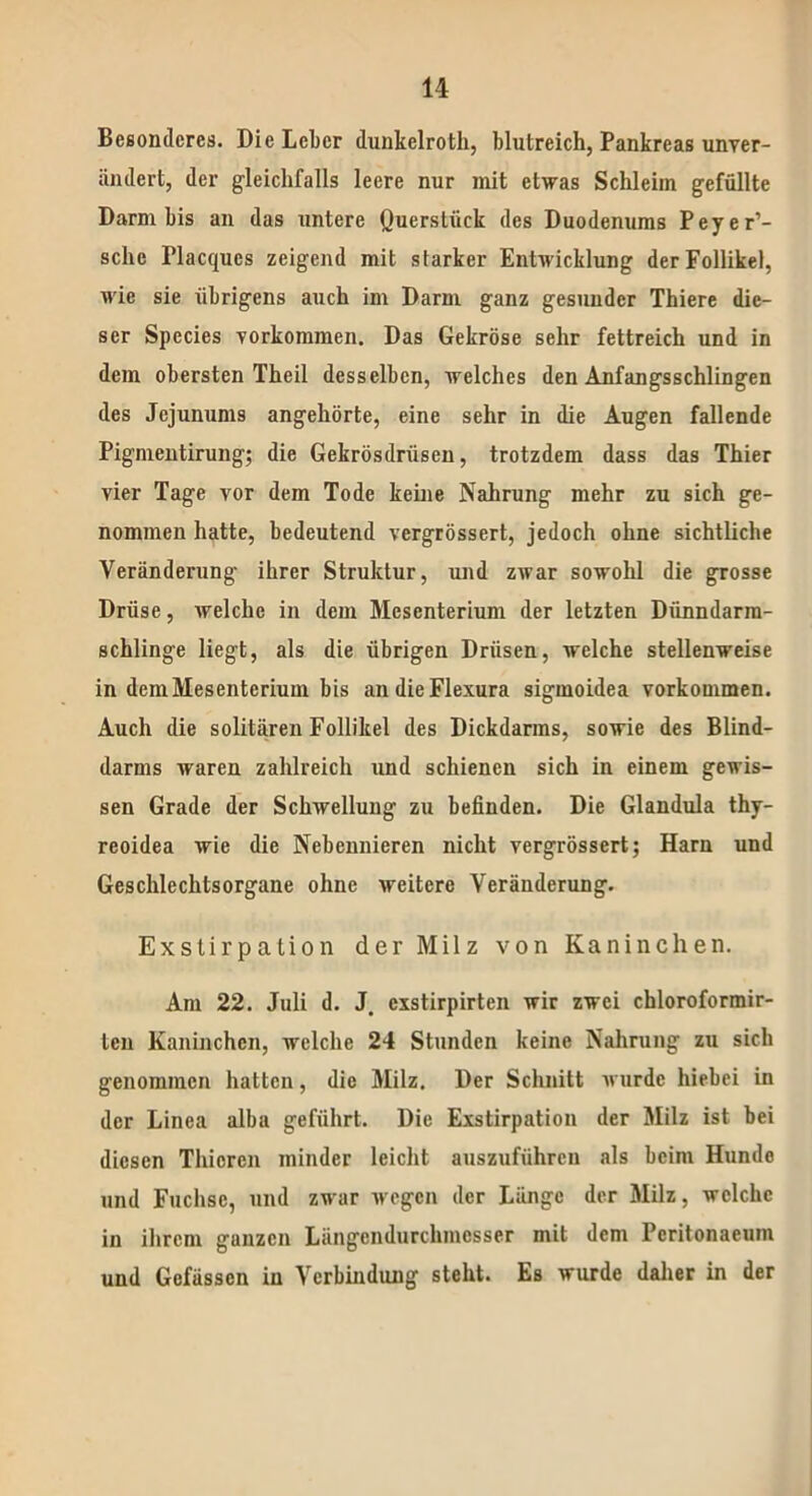 Besonderes. Die Leber dunkclroth, blutreich, Pankreas unver- ändert, der gleichfalls leere nur mit etwas Schleim gefüllte Darm bis an das untere Ouerstiick des Duodenums Peyer’- schc Placques zeigend mit starker Entwicklung der Follikel, wie sie übrigens auch im Darm ganz gesunder Thiere die- ser Species Vorkommen. Das Gekröse sehr fettreich und in dem obersten Theil desselben, welches den Anfangsschlingen des Jejunums angehörte, eine sehr in die Augen fallende Pigmentirung; die Gekrösdriiseu, trotzdem dass das Thier vier Tage vor dem Tode keine Nahrung mehr zu sich ge- nommen hatte, bedeutend vergrössert, jedoch ohne sichtliche Veränderung ihrer Struktur, und zwar sowohl die grosse Drüse, welche in dem Mesenterium der letzten Dünndarm- schlinge liegt, als die übrigen Drüsen, welche stellenweise in dem Mesenterium bis andieFlexura sigmoidea Vorkommen. Auch die solitären Follikel des Dickdarms, sowie des Blind- darms waren zahlreich und schienen sich in einem gewis- sen Grade der Schwellung zu befinden. Die Glandula thy- reoidea wie die Nebennieren nicht vergrössert; Ham und Geschlechtsorgane ohne weitere Veränderung. Exstirpation der Milz von Kaninchen. Am 22. Juli d. J. exstirpirten wir zwei chloroformir- ten Kaninchen, welche 24 Stunden keine Nahrung zu sich genommen hatten, die Milz. Der Schnitt wurde hiebei in der Linea alba geführt. Die Exstirpation der Milz ist bei diesen Thicrcn minder leicht auszuführen als beim Hunde und Fuchse, und zwar wegen der Länge der Milz, welche in ihrem ganzen Längendurchmesser mit dem Peritonaeum und Gefässen in Verbindung steht. Es wurde daher in der