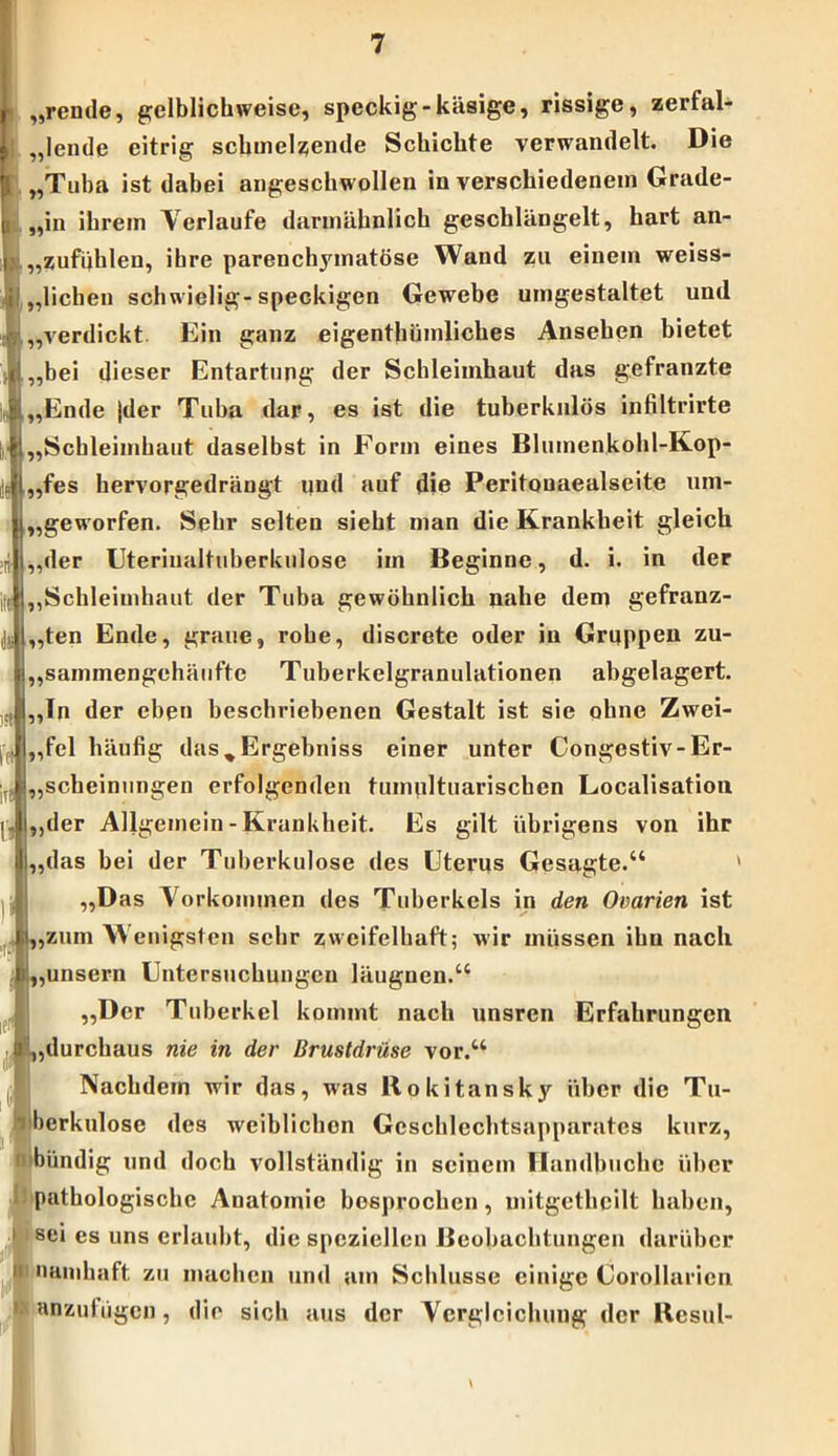 „rende, gelblichweise, speckig-käsige, rissige, zerfal- lende eitrig schmelzende Schichte verwandelt. Die „Tuba ist dabei angeschwollen in verschiedenem Grade- „in ihrem Verlaufe darmähnlich geschlängelt, hart an- „zufuhlen, ihre parenchjunatöse Wand zu einem weiss- ,,liehen schwielig-speckigen Gewebe umgestaltet und „verdickt Ein ganz eigenthümliches Ansehen bietet „bei dieser Entartung der Schleimhaut das gefranzte „Ende |der Tuba dar, es ist die tuberkulös infiltrirte „Schleimhaut daselbst in Form eines Blumenkohl-Kop- „fes hervorgedrängt und auf die Peritouaealseite um- „geworfen. Sehr selten sieht man die Krankheit gleich „der Uteriualtuberkulose im Beginne, d. i. in der „Schleimhaut der Tuba gewöhnlich nahe dem gefranz- „ten Ende, graue, rohe, discrete oder in Gruppen zu- „sammengehäufte Tuberkelgranulationen abgelagert. „Tn der eben beschriebenen Gestalt ist sie ohne Zwei- fel häufig das%Ergebniss einer unter Congestiv- Er- scheinungen erfolgenden tumpltuariscben Localisation „der Allgemein - Krankheit. Es gilt übrigens von ihr das bei der Tuberkulose des Uterus Gesagte.“ ' „Das Vorkommen des Tuberkels in den Ovarien ist ,zum W enigsten sehr zweifelhaft; wir müssen ihn nach ,unsern Untersuchungen läugnen.“ „Der Tuberkel kommt nach unsren Erfahrungen ,durchaus nie in der Brustdrüse vor.“ Nachdem wir das, was Rokitansky über die Tu- berkulose des weiblichen Geschlechtsapparates kurz, 1 bündig und doch vollständig in seinem H andbuchc über pathologische Anatomie besprochen, mitgetheilt haben, i sei es uns erlaubt, die speziellen Beobachtungen darüber ;i namhaft, zu machen und am Schlüsse einige Corollarien anzutügen, die sich aus der Vergleichung der Resul- \