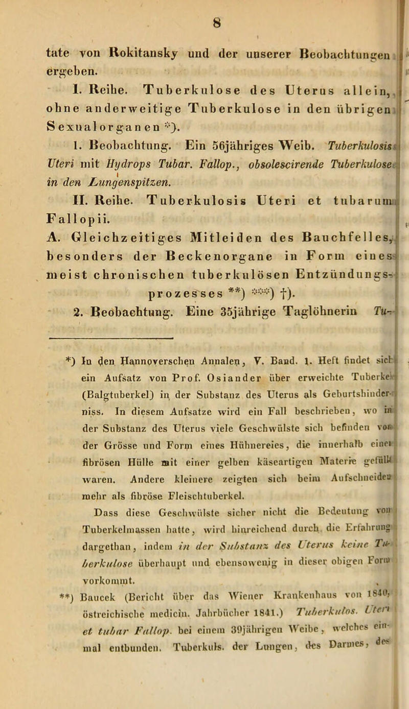 k II täte von Rokitansky und der unserer Beobachtungen ergeben. 1. Reibe. Tuberkulose des Uterus allein, I ohne anderweitige Tuberkulose in den übrigen j Sexualorganen *). 1. Beobachtung. Ein 56jähriges Weib. Tuberkulosis Uteri mit Hydrops Tubar. Fallop., obsolescirende Tuberkulose in den Lungenspitzen. II. Reihe. Tuberkulosis Uteri et tubarunn. Fallopii. A. Gleichzeitiges Mitleiden des Bauchfelles, besonders der Becken Organe in Form eines- meist chronischen tuberkulösen Entzündungs- prozesses **) ***) tj- 2. Beobachtung. Eine 35jährige Taglöhnerin Tu-. *) In (Jen Hannoverschen Annalen, V. Band. \. Heft findet sich ein Aufsatz von Prof. Osiander über erweichte Tuberke!! (Balgtuberkel) in der Substanz des Uterus als Geburtsländer- niss. In diesem Aufsatze wird ein Fall beschrieben, wo in der Substanz des Uterus viele Geschwülste sich befinden vor. der Grösse und Form eines Hühnereies, die innerhalb einei fibrösen Hülle mit einer gelben käseartigen Materie gefülfi waren. Andere kleinere zeigten sich beim Aufschneidea mehr als fibröse Fleischtuberkel. Dass diese Geschwülste sicher nicht die Bedeutung von Tuberkelmassen hatte, wird hinreichend durch die Erfahrung dargethan, indem in der Substanz des literus keine Ti*- berkulose überhaupt und ebensowenig in dieser obigen Form verkommt. , **) Baucck (Bericht über das Wiener Krankenhaus von I84t>, östrcichischc medicin. Jahrbücher 1841.) 7uberkulos. Ltcn et tubar Fallop. bei einem 39jährigeu Weibe, welches ein- mal entbunden. Tubcrkuk. der Lungen, des Darmes, de?