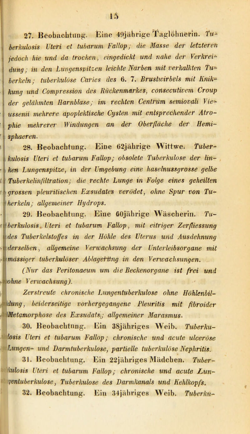 27. Beobachtung. Eine 49jährige Taglöhüferin. Tu- ' berkulosis Uteri et tubarum Fallop; die Masse der letzteren jedoch hie und da. trocken, eingedickt und nahe der Verkrei- dung ; in den Lungenspitzen leichte Narben mit verkalkten Tu- berkeln; tuberkulöse Caries des 6. 7. Brustwirbels mit Iitiik:» i kung und Compression des Rückenmarkes, consecutivem Croup der gelähmten Harnblase; im rechten Centrum semiovali Vie* ussenii mehrere apopleklische Cysten mit entsprechender Atro- phie mehrerer Windungen an der Oberfläche der Hemi- sphaeren. 28. Beobachtung. Eine 62jährige Wittwei Tuber- kulosis Uteri et tubarum Fallop; obsolete Tuberkulose der lin- ■ ken Lungenspitze, in der Umgebung eine haselnussgrosse gelbe il Tuberkelinfiltration; die rechte Lunge in Folge eines geheilten r grossen pleurilischen Exsudates verödet, ohne Spur von Tu- berkeln; allgemeiner Hydrops. 29. Beobachtung. Eine 60jährige Wäscherin. Tu- •r berkulosis. Uteri et tubarum Fallop, mit eitriger Zerfliessung des Tuberkelstoffes in der Höhle des Uterus und Ausdehnung ■■ derselben, allgemeine Verwachsung der Unterleibsorgane mit • massiger tuberkulöser Ablaget'iing in den Verwachsungen. (Nur das Peritonaeum um die Beckenorgane ist frei und ■■ ohne Verwachsung). Zerstreute chronische Lungentuberkulose ohne Höhlenbil- 1düng, beiderseitige vorhergegangene Pleuritis mit fibroider Metamorphose des Exsudatst; allgemeiner Marasmus. 30. Beobachtung. Ein 38jährigcs Weib. Tuberku- losis Uteri et tubarum Fallop; chronische und acute ulceröse Lungen- und Darmtuberkulose, partielle tuberkulöse Nephritis. 31. Beobachtung. Ein 22jähriges Mädchen. Tuber- ’iulosis Uteri et tubarum Fallop; chronische und acute Lun- * lenluberkulose, Tuberkulose des Darmkanals und Kehlkopfs. 32. Beobachtung. Ein 34jährigcs Weib. Tuberku-