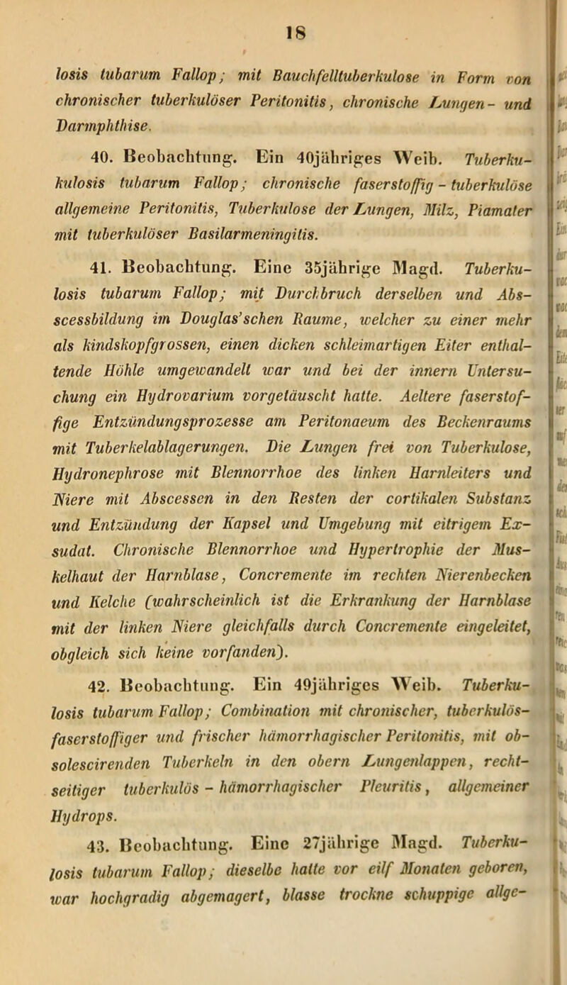 losis tubarum Fallop; mit Bauchfelltuberkulose in Form von chronischer tuberkulöser Peritonitis, chronische Lungen- und Darmphthise. 40. Beobachtung. Ein 40jähriges Weib. Tuberku- kulosis tubarum Fallop; chronische faserstoffig - tuberkulöse allgemeine Peritonitis, Tuberkulose der Lungen, Milz, Piamater mit tuberkulöser Basilarmeningilis. 41. Beobachtung. Eine 35jährige Magd. Tuberku- losis tubarum Fallop; mit Durchbruch derselben und Abs- scessbildung im Douglas’sehen Raume, welcher zu einer mehr als kindskopfgrossen, einen dicken schleimartigen Eiter enthal- tende Höhle umgewandelt war und bei der innern Untersu- chung ein Hydrovarium vorgetäuscht hatte. Aeltere faserstof- fige Entzündungsprozesse am Peritonaeum des Beckenraums mit Tuberkelablagerungen. Die Lungen frei von Tuberkulose, Hydroneplirose mit Blennorrhoe des linken Harnleiters und Niere mit Abscessen in den Resten der corlikalen Substanz und Entzündung der Kapsel und Umgebung mit eitrigem Ex- sudat. Chronische Blennorrhoe und Hypertrophie der Mus- kelhaut der Harnblase, Concremente im rechten Nierenbecken und Kelche (wahrscheinlich ist die Erkrankung der Harnblase mit der linken Niere gleichfalls durch Concremente eingeleitet, obgleich sich keine vorfandeii). 42. Beobachtung. Ein 49jähriges Weib. Tuberku- losis tubarum Fallop; Combination mit chronischer, tuberkulös- faserstoffiger und frischer hämorrhagischer Peritonitis, mit ob- solescirenden Tuberkeln in den obern Lungetilappen, recht- seitiger tuberkulös - hämorrhagischer Pleuritis , allgemeiner Hydrops. 43. Beobachtung. Eine 27jährige Magd. Tuberku- losis tubarum Fallop; dieselbe halte vor eilf Monaten geboren, war hochgradig abgemagert, blasse trockne schuppige allge-