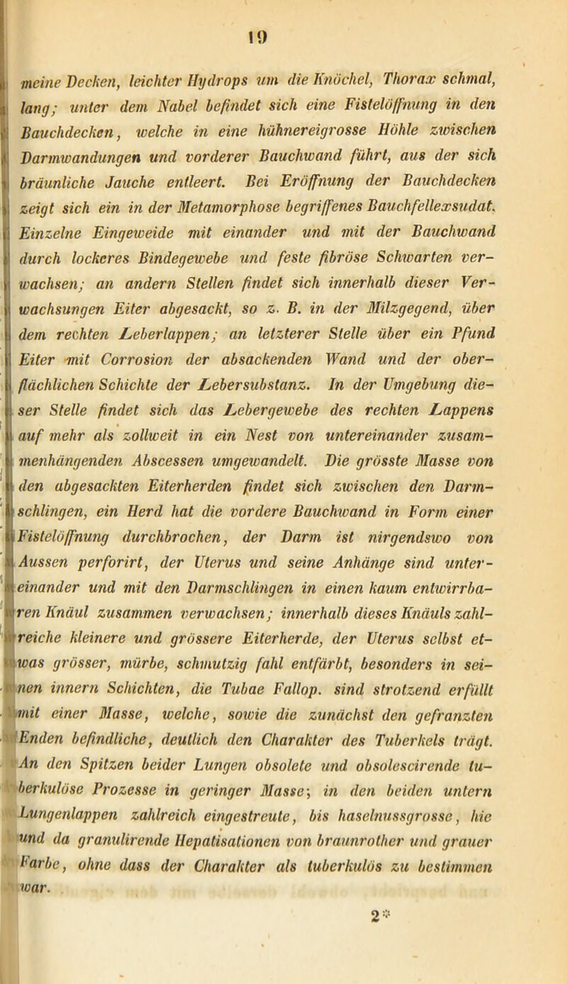 meine Dechen, leichter Hydrops um die Knöchel, Thorax schmal, lang; unter dem Nabel befindet sich eine Fistelöffnung in den Bauchdechen, welche in eine hühnereigrosse Höhle zwischen Darmwandungen und vorderer Bauchwand führt, aus der sich bräunliche Jauche entleert. Bei Eröffnung der Bauchdechen zeigt sich ein in der Metamorphose begriffenes Bauchfellexsudat. Einzelne Eingeweide mit einander und mit der Bauchwand durch lockeres Bindegewebe und feste fibröse Schwarten ver- wachsen; an andern Stellen findet sich innerhalb dieser Ver- wachsungen Eiter abgesacht, so z. B. in der Milzgegend, über dem rechten Leberlappen; an letzterer Stelle über ein Pfund Eiter mit Corrosion der absachenden Wand und der ober- flächlichen Schichte der Lebersubstanz. In der Umgebung die- » ser Stelle findet sich das Lebergewebe des rechten Lappens i auf mehr als zollweit in ein Nest von untereinander zusam- ; menhängenden Abscessen umgewandelt. Die grösste Masse von den abgesachten Eiterherden findet sich zwischen den Darm- 1 schlingen, ein Herd hat die vordere Bauchwand in Form einer Fisleiöffnung durchbrochen, der Darm ist nirgendswo von Aussen perforirt, der Uterus und seine Anhänge sind unter- einander und mit den Darmschlingen in einen kaum entwirrba- ren Knaul zusammen verwachsen; innerhalb dieses Knauls zahl- reiche kleinere und grössere Eiterherde, der Uterus selbst et- was grösser, mürbe, schmutzig fahl entfärbt, besonders in sei- nen innern Schichten, die Tuhae Fallop. sind strotzend erfüllt mit einer Masse, ivelche, sowie die zunächst den gefranzten Enden befindliche, deutlich den Charakter des Tuberkels trägt. An den Spitzen beider Lungen obsolete und obsolescirende tu- berkulöse Prozesse in geringer Masse; in den beiden untern Lungenlappen zahlreich eingestreute, bis haselnussgrosse, hie und da granulirende Ilepatisationen von braunrotlier und grauer Farbe, ohne dass der Charakter als tuberkulös zu bestimmen war. 2*