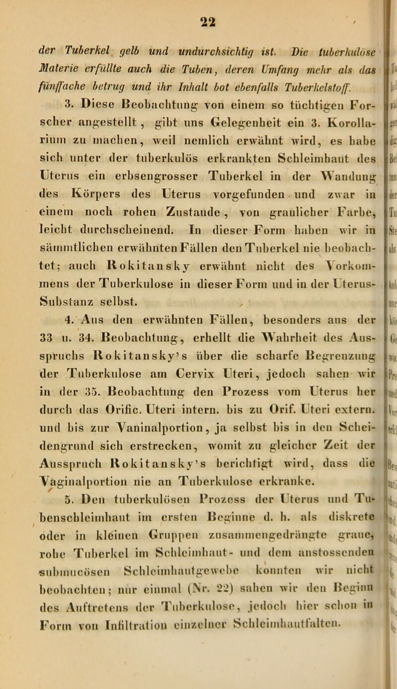 I der Tuberkel gelb und undurchsichtig ist. Die tuberkulöse Materie erfüllte auch die Tuben, deren Umfang mehr als das fünffache betrug und ihr Inhalt bot ebenfalls Tuberkelstoff. 3. D icse Beobachtung von einem so tüchtigen For- scher angestellt , gibt uns Gelegenheit ein 3. Korolla- rium zu machen, weil nemlich erwähnt wird, es habe sich unter der tuberkulös erkrankten Schleimhaut des Uterus ein erbsengrosser Tuberkel in der Wandung des Körpers des Uterus vorgefunden und zwar in einem noch rohen Zustaude , von graulicher Farbe, leicht durchscheinend. In dieser Form haben wir in sämmtlichen erwähnten Fällen den Tuberkel nie beobach- tet; auch Rokitansky erwähnt nicht des Vorkom- mens der Tuberkulose in dieser Form und in der Uterus- Substanz selbst. 4. Aus den erwähnten Fällen, besonders aus der 33 u. 34. Beobachtung, erhellt die Wahrheit des Aus- spruchs Rokitansky’s über die scharfe Begrenzung der Tuberkulose am Cervix Uteri, jedoch sahen w ir in der 35. Beobachtung den Prozess vom Uterus her durch das Orific. Uteri intern, bis zu Orif. Uteri extern, und bis zur Vaninalportion, ja selbst bis in den Schei- dengrund sich erstrecken, womit zu gleicher Zeit der Ausspruch Rokitansky’s berichtigt wird, dass die Vaginalportion nie an Tuberkulose erkranke. 5. Den tuberkulösen Prozess der Uterus und Tu* benscbleimhaut im ersten Beginne d. h. als diskrete oder in kleinen Gruppen zusammengedrängte graue, rohe Tuberkel im Schleimhaut- und dem anstossenden submucösen Schleimluiutgewebe konnten wir nicht beobachten; nur einmal (Nr. 22) sahen wir den Beginn des Auftretens der Tuberkulose, jedoch hier schon in Form von Infiltration einzelner Schleimhautfaltcu. U b! H' Itt fc Bei ICD ler Tu Sie ils Idi]' mr ki 1 (if »a Pr:' 3C l! Ir trsl Bf; •Ki V 4i] u |t V