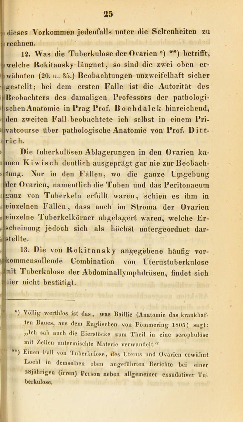 I dieses Vorkommen jedenfalls unter die Seltenheiten zu rechnen. 112. Was die Tuberkulose der Ovarien °) *) **) betrifft, reiche Rokitansky läugnet, so sind die zwei oben er- rähnten (20. u. 35.) Beobachtungen unzweifelhaft sicher restellt; bei dem ersten Falle ist die Autorität des Jeobachters des damaligen Professors der pathologi- chenAnatomie in Prag Prof. Bochdalek hinreichend, len zweiten Fall beobachtete ich selbst in einem Pri- atcourse über pathologische Anatomie von Prof. Ditt- ic h. Die tuberkulösen Ablagerungen in den Ovarien ka- len Ki w i sch deutlich ausgeprägt gar nie zur Beobach- ung. Nur in den Fällen, wo die ganze Umgebung jder Ovarien, namentlich die Tuben und das Peritonaeum ganz von Tuberkeln erfüllt waren, schien es ihm in einzelnen Fällen, dass auch im Stroma der Ovarien einzelne Tuberkelkörner abgelagert waren, welche Er- scheinung jedoch sich als höchst untergeordnet dar- ätellte. 13. Die von Rokitansky angegebene häufig vor- kommensollende Combination von Uterustuberkulosc nit Tuberkulose der Abdominallymphdrüsen, findet sich )ier nicht bestätigt. *) VülIi& wertlilos ist das, was Baillic (Anatomie das krankhaf- ten Laues, aus dem Englischen von Pümmering 1805) sagt: ,,Ich sali auch die Eicrstückc zum Theil in eine scrophulöse mit Zellen untermischte Materie verwandelt.“ **) Einen Fall von Tuberkulose, des Uterus und Ovarien erwähnt Loebl in demselben oben angeführten Berichte bei einer 28jährigen (irren) Person neben allgemeiner exsudativer Tu- berkulose.