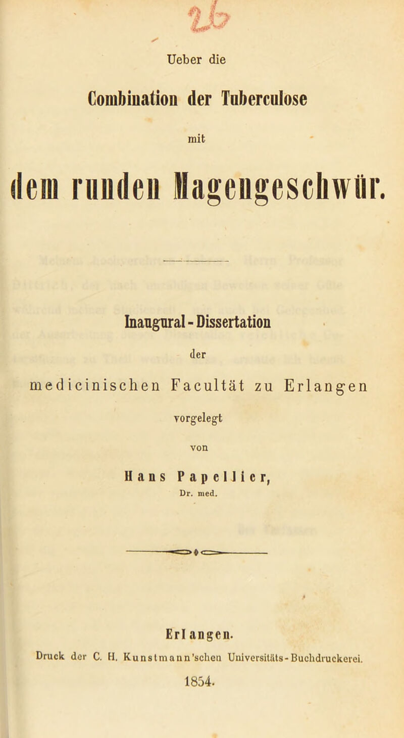 Ueber die Combiuation der Tnberculose mit dem runden Magengeschwür. Inaugural - Dissertation der medicinischen Facultät zu Erlangen vorgelegt von Hans Papellicr, Dr. med. Erl angcn. Druck der C. H, Kunstmann'schen Universitäts-Buchdruckerei. 1854.