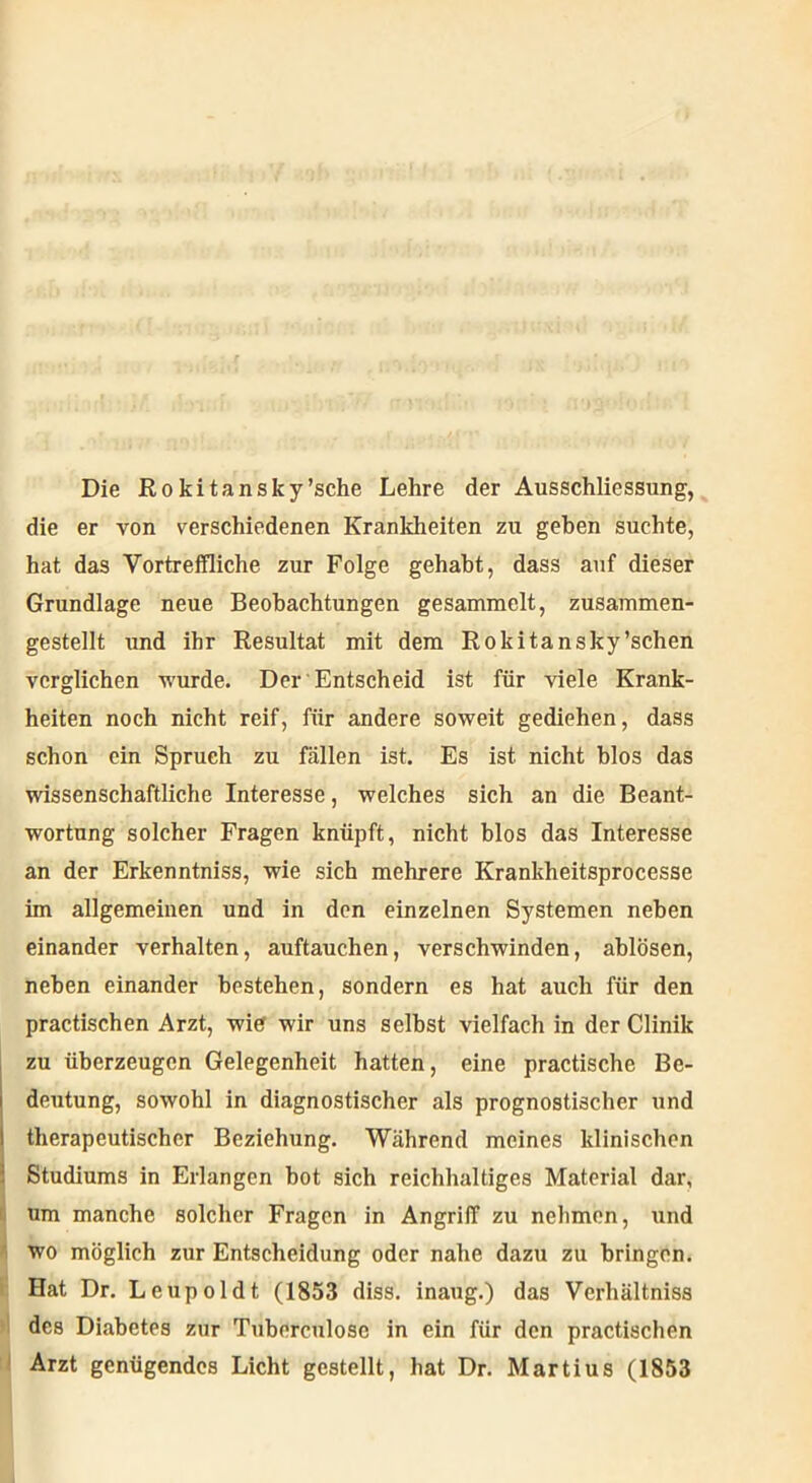 Die Rokitansky’sche Lehre der Ausschliessung, die er von verschiedenen Krankheiten zu geben suchte, hat das Vortreffliche zur Folge gehabt, dass auf dieser Grundlage neue Beobachtungen gesammelt, zusammen- gestellt und ihr Resultat mit dem Rokitansky'sehen verglichen wurde. Der Entscheid ist für viele Krank- heiten noch nicht reif, für andere soweit gediehen, dass schon ein Spruch zu fällen ist. Es ist nicht blos das wissenschaftliche Interesse, welches sich an die Beant- wortung solcher Fragen knüpft, nicht blos das Interesse an der Erkenntniss, wie sich mehrere Krankheitsprocesse im allgemeinen und in den einzelnen Systemen neben einander verhalten, auftauchen, verschwinden, ablösen, neben einander bestehen, sondern es hat auch für den practischen Arzt, wie wir uns selbst vielfach in der Clinik zu überzeugen Gelegenheit hatten, eine practische Be- deutung, sowohl in diagnostischer als prognostischer und therapeutischer Beziehung. Während meines klinischen Studiums in Erlangen bot sich reichhaltiges Material dar, um manche solcher Fragen in Angriff zu nehmen, und wo möglich zur Entscheidung oder nahe dazu zu bringen. SHat Dr. Leupoldt (1853 diss. inaug.) das Verhältniss des Diabetes zur Tuberculosc in ein für den practischen Arzt genügendes Licht gestellt, hat Dr. Martius (1853