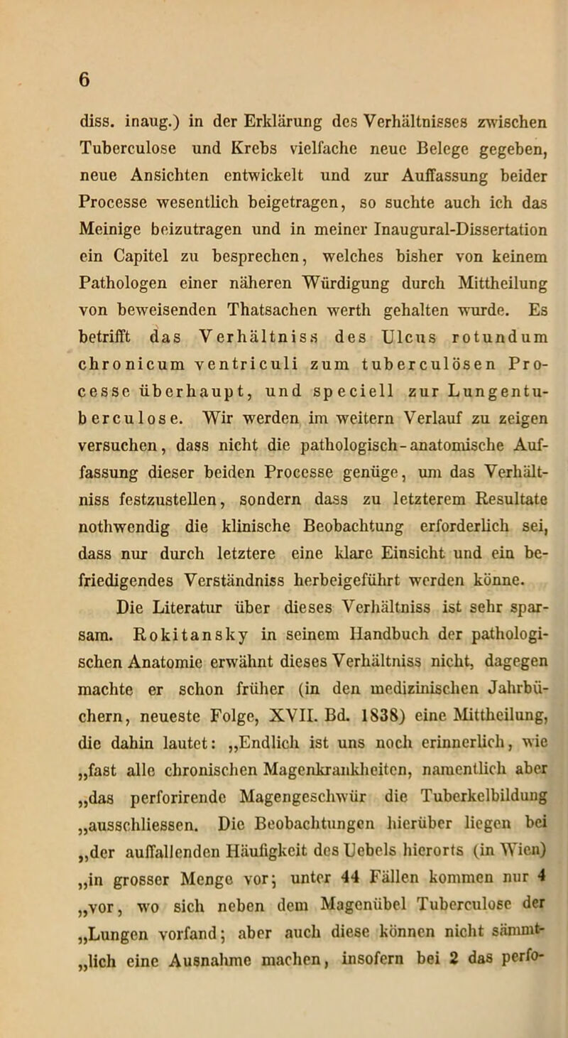 diss. inaug.) in der Erklärung des Verhältnisses zwischen Tuberculose und Krebs vielfache neue Belege gegeben, neue Ansichten entwickelt und zur Auffassung beider Processe wesentlich beigetragen, so suchte auch ich das Meinige beizutragen und in meiner Inaugural-Dissertation ein Capitel zu besprechen, welches bisher von keinem Pathologen einer näheren Würdigung durch Mittheilung von beweisenden Thatsachen werth gehalten wurde. Es betrifft das Verhältnis« des Ulcus rotundum chro nicum ventriculi zum tuberculösen Pro- cesse überhaup t, und speciell zur Lungentu- berculose. Wir werden im weitern Verlauf zu zeigen versuchen, dass nicht die pathologisch-anatomische Auf- fassung dieser beiden Processe genüge, um das Verhält- nis« festzustellen, sondern dass zu letzterem Resultate nothwendig die klinische Beobachtung erforderlich sei, dass nur durch letztere eine klare Einsicht und ein be- friedigendes Verständniss herbeigeführt worden könne. Die Literatur über dieses Verhältniss ist sehr spar- sam. Rokitansky in seinem Handbuch der pathologi- schen Anatomie erwähnt dieses Verhältniss nicht, dagegen machte er schon früher (in den medizinischen Jahrbü- chern, neueste Folge, XVII. Bd. 1838) eine Mittheilung, die dahin lautet: „Endlich ist uns noch erinnerlich, wie „fast alle chronischen Magenkrankheiten, namentlich aber „das perforirende Magengeschwür die Tuberkelbildung „aussehliessen. Die Beobachtungen hierüber liegen bei „der auffallenden Häufigkeit des Uebels hierorts (in Wien) „in grosser Menge vor 5 unter 44 Fällen kommen nur 4 „vor, w'o sich neben dem Magcniibel Tuberculoec der „Lungen vorfand; aber auch diese können nicht särnrnt- „lich eine Ausnahme machen, insofern bei 2 das perfo-