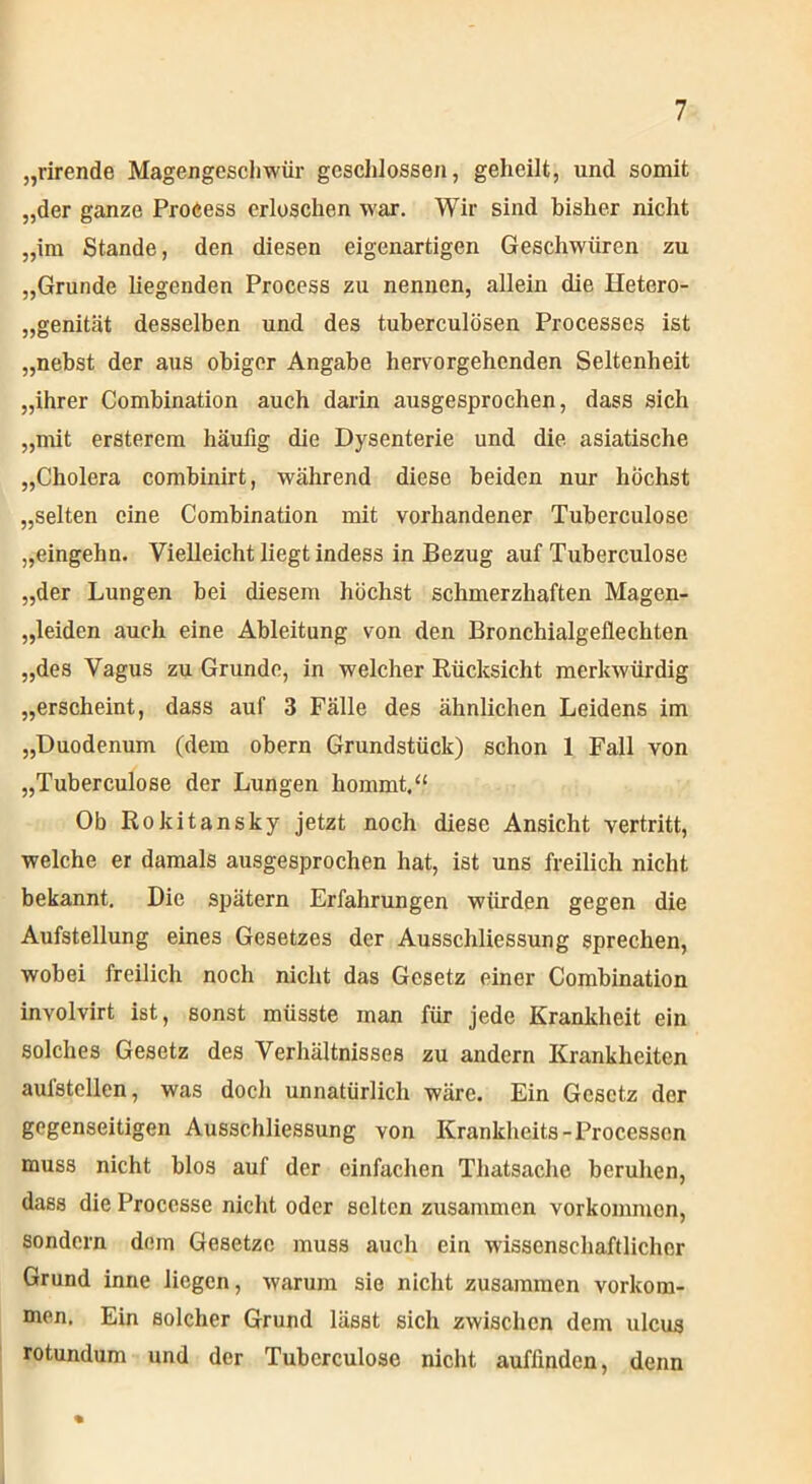 „rirende Magengeschwür geschlossen, geheilt, und somit „der ganze Proeess erloschen war. Wir sind bisher nicht „im Stande, den diesen eigenartigen Geschwüren zu „Grunde liegenden Proeess zu nennen, allein die Hetero- genität desselben und des tuberculösen Processes ist „nebst der aus obiger Angabe hervorgehenden Seltenheit „ihrer Combination auch darin ausgesprochen, dass sich „mit ersterem häufig die Dysenterie und die. asiatische „Cholera combinirt, während diese beiden nur höchst „selten eine Combination mit vorhandener Tuberculose „eingehn. Vielleicht liegt indess in Bezug auf Tuberculose „der Lungen bei diesem höchst schmerzhaften Magen- „leiden auch eine Ableitung von den Bronchialgeflechten „des Vagus zu Grunde, in welcher Rücksicht merkwürdig „erscheint, dass auf 3 Fälle des ähnlichen Leidens im „Duodenum (dem obern Grundstück) schon 1 Fall von „Tuberculose der Lungen hommt.“ Ob Rokitansky jetzt noch diese Ansicht vertritt, welche er damals ausgesprochen hat, ist uns freilich nicht bekannt. Die spätem Erfahrungen würden gegen die Aufstellung eines Gesetzes der Ausschliessung sprechen, wobei freilich noch nicht das Gesetz einer Combination involvirt ist, sonst müsste man für jede Krankheit ein solches Gesetz des Verhältnisses zu andern Krankheiten aulstellen, was doch unnatürlich wäre. Ein Gesetz der gegenseitigen Ausschliessung von Krankheits-Processen muss nicht blos auf der einfachen Thatsache beruhen, dass die Processe nicht oder selten zusammen vorkommon, sondern dom Gesetze muss auch ein wissenschaftlicher Grund inne liegen, warum sie nicht zusammen Vorkom- men. Ein solcher Grund lässt sich zwischen dem ulcus rotundum und der Tuberculose nicht auffinden, denn