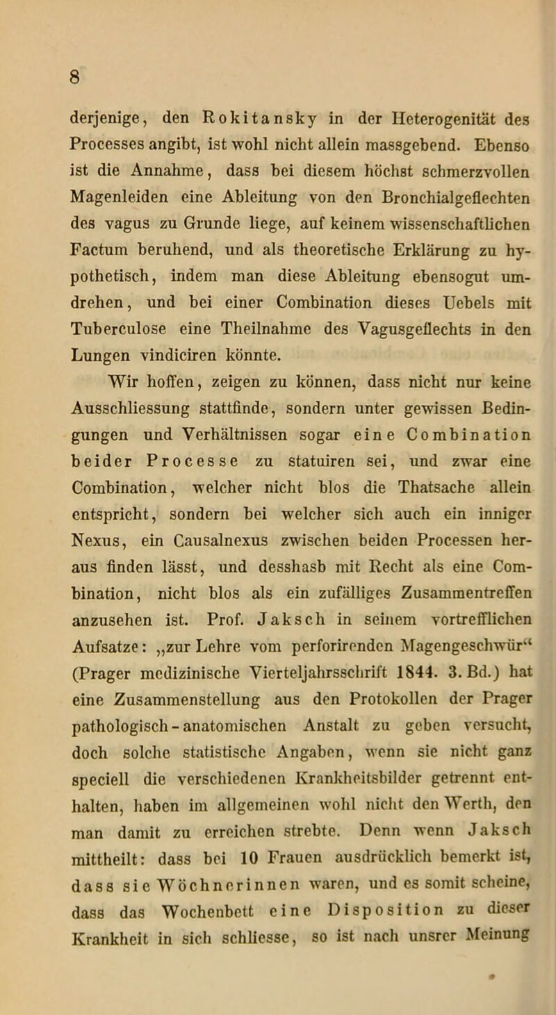 derjenige, den Rokitansky in der Heterogenität des Processes angibt, ist wohl nicht allein massgebend. Ebenso ist die Annahme, dass bei diesem höchst schmerzvollen Magenleiden eine Ableitung von den Bronchialgeflechten des vagus zu Grunde liege, auf keinem wissenschaftlichen Factum beruhend, und als theoretische Erklärung zu hy- pothetisch, indem man diese Ableitung ebensogut um- drehen , und bei einer Combination dieses Uebels mit Tuberculose eine Theilnahme des Vagusgeflechts in den Lungen vindiciren könnte. Wir hoffen, zeigen zu können, dass nicht nur keine Ausschliessung stattfinde, sondern unter gewissen Bedin- gungen und Verhältnissen sogar eine Combination beider Processe zu statuiren sei, und zwar eine Combination, welcher nicht blos die Thatsache allein entspricht, sondern bei welcher sich auch ein inniger Nexus, ein Causalnexus zwischen beiden Processen her- aus finden lässt, und desshasb mit Recht als eine Com- bination, nicht blos als ein zufälliges Zusammentreffen anzusehen ist. Prof. Jak sch in seinem vortrefflichen Aufsätze: „zur Lehre vom perforirenden Magengeschwür“ (Prager medizinische Vierteljahrsschrift 1844. 3. Bd.) hat eine Zusammenstellung aus den Protokollen der Prager pathologisch-anatomischen Anstalt zu geben versucht, doch solche statistische Angaben, wenn sie nicht ganz speciell die verschiedenen Krankheitsbilder getrennt ent- halten, haben im allgemeinen wohl nicht den Werth, den man damit zu erreichen strebte. Denn wenn Jaksch mittheilt: dass bei 10 Frauen ausdrücklich bemerkt ist, dass si e Wöchnerinnen waren, und es somit scheine, dass das Wochenbett eine Disposition zu dieser Krankheit in sich schliesse, so ist nach unsrer Meinung