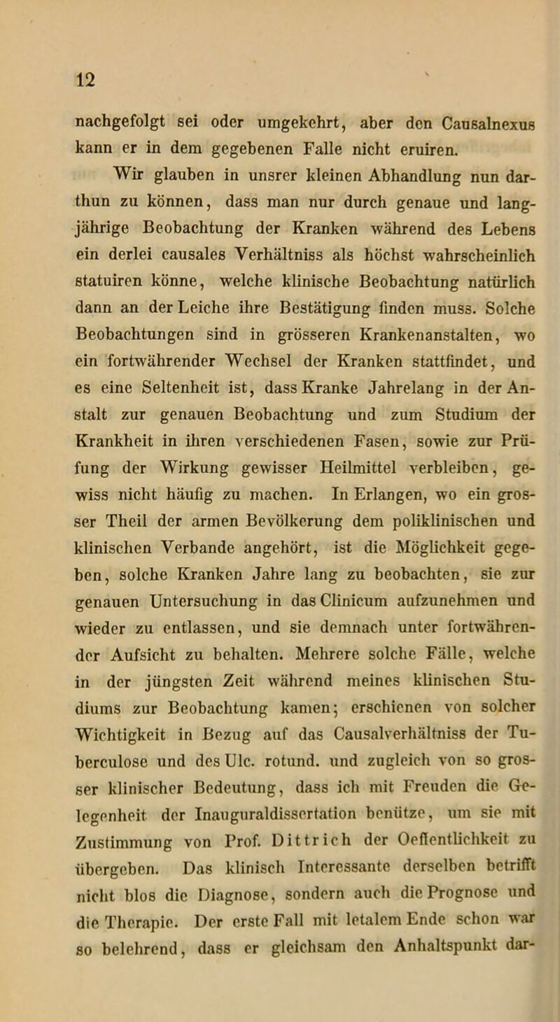 nachgefolgt sei oder umgekehrt, aber den Causalnexus kann er in dem gegebenen Falle nicht eruiren. Wir glauben in unsrer kleinen Abhandlung nun dar- thun zu können, dass man nur durch genaue und lang- jährige Beobachtung der Kranken während des Lebens ein derlei causales Verhältniss als höchst wahrscheinlich statuiren könne, welche klinische Beobachtung natürlich dann an der Leiche ihre Bestätigung finden muss. Solche Beobachtungen sind in grösseren Krankenanstalten, wo ein fortwährender Wechsel der Kranken stattfindet, und es eine Seltenheit ist, dass Kranke Jahrelang in der An- stalt zur genauen Beobachtung und zum Studium der Krankheit in ihren verschiedenen Fasen, sowie zur Prü- fung der Wirkung gewisser Heilmittel verbleiben, ge- wiss nicht häufig zu machen. In Erlangen, wo ein gros- ser Theil der armen Bevölkerung dem poliklinischen und klinischen Verbände angehört, ist die Möglichkeit gege- ben, solche Kranken Jahre lang zu beobachten, sie zur genauen Untersuchung in das Clinicum aufzunehmen und wieder zu entlassen, und sie demnach unter fortwähren- der Aufsicht zu behalten. Mehrere solche Fälle, welche in der jüngsten Zeit während meines klinischen Stu- diums zur Beobachtung kamen; erschienen von solcher Wichtigkeit in Bezug auf das Causalverhältniss der Tu- berculose und des Ulc. rotund. und zugleich von so gros- ser klinischer Bedeutung, dass ich mit Freuden die Ge- legenheit der Inauguraldissertation benütze, um sie mit Zustimmung von Prof. Dittrich der Oeflentlichkeit zu übergeben. Das klinisch Interessante derselben betrifft nicht blos die Diagnose, sondern auch die Prognose und die Therapie. Der erste Fall mit letalem Ende schon war so belehrend, dass er gleichsam den Anhaltspunkt dar-