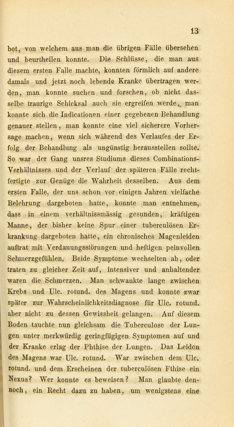 bot, von welchem aus man die übrigen Fälle übersehen und beurtheilen konnte. Die Schlüsse, die man aus diesem ersten Falle machte, konnten förmlich auf andere damals und jetzt noch lebende Kranke übertragen wer- den, man konnte suchen und forschen, ob nicht das- selbe traurige Schicksal auch sie ergreifen werde u man konnte sich die Indicationen einer gegebenen Behandlung genauer stellen, man konnte eine viel sicherere Vorher- sage machen, wenn sich während des Verlaufes der Er- folg der Behandlung als ungünstig heraussteilen sollte. So war der Gang unsres Studiums dieses Combinations- Verhältnisses und der Verlauf der späteren Fälle recht- fertigte zur Genüge die Wahrheit desselben. Aus dem ersten Falle, der uns schon vor einigen Jahren vielfache Belehrung dargeboten hatte, konnte man entnehmen, dass in einem verhältnissmässig gesunden, kräftigen Manne, der bisher keine Spur einer tuberculösen Er- krankung dargeboten hatte, ein chronisches Magenleiden auftrat mit Verdauungsstörungen und heftigen peinvollen Schmerzgefühlen. Beide Symptome wechselten ab, oder traten zu gleicher Zeit auf, intensiver und anhaltender waren die Schmerzen. Man schwankte lange zwischen Krebs und Ulc. rotund. des Magens und konnte zwar später zur Wahrscheinlichkeitsdiagnose für Ulc. rotund. aber nicht zu dessen Gewissheit gelangen. Auf diesem Boden tauchte nun gleichsam die Tuberculose der Lun- gen unter merkwürdig geringfügigen Symptomen auf und der Kranke erlag der Phthise der Lungen. Das Leiden des Magens war Ulc. rotund. War zwischen dem Ulc. rotund. und dem Erscheinen der tuberculösen Fthise ein Nexus? Wer konnte es beweisen? Man glaubte den- noch, ein Recht dazu zu haben, um wenigstens eine