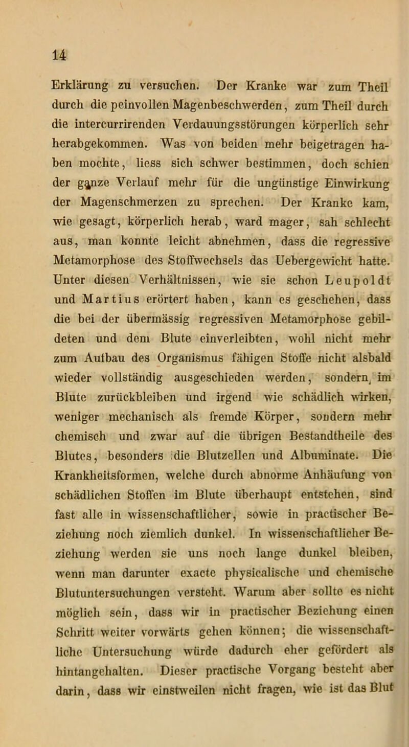 Erklärung zu versuchen. Der Kranke war zum Theil durch die peinvollen Magenbeschwerden, zum Theil durch die intercurrirenden Verdauungsstörungen körperlich sehr herabgekommen. Was von beiden mehr beigetragen ha- ben mochte, liess sich schwer bestimmen, doch schien der g^nze Verlauf mehr für die ungünstige Einwirkung der Magenschmerzen zu sprechen. Der Kranke kam, wie gesagt, körperlich herab, ward mager, sah schlecht aus, man konnte leicht abnehmen, dass die regressive Metamorphose des Stoffwechsels das Uebergewicht hatte. Unter diesen Verhältnissen, wie sie schon Leupoldt und Martius erörtert haben, kann es geschehen, dass die bei der übermässig regressiven Metamorphose gebil- deten und dem Blute einverleibten, wohl nicht mehr zum Aufbau des Organismus fähigen Stoffe nicht alsbald wieder vollständig ausgeschieden werden, sondern im Blute Zurückbleiben und irgend wie schädlich wirken, weniger mechanisch als fremde Körper, sondern mehr chemisch und zwar auf die übrigen Bestandtheile des Blutes, besonders die Blutzellen und Albuminate. Die Krankheitsformen, welche durch abnorme Anhäufung von schädlichen Stoffen im Blute überhaupt entstehen, sind fast alle in wissenschaftlicher, sowie in practischer Be- ziehung noch ziemlich dunkel. In wissenschaftlicher Be- ziehung werden sie uns noch lange dunkel bleiben, wenn man darunter exactc physicalisclie und chenüsche Blutuntersuchungen versteht. Warum aber sollte es nicht möglich sein, dass wir in practischer Beziehung einen Schritt weiter vorwärts gehen können 5 die wissenschaft- liche Untersuchung würde dadurch eher gefördert als hintangehalten. Dieser practische Vorgang besteht aber darin, dass wir einstweilen nicht fragen, wie ist das Blut