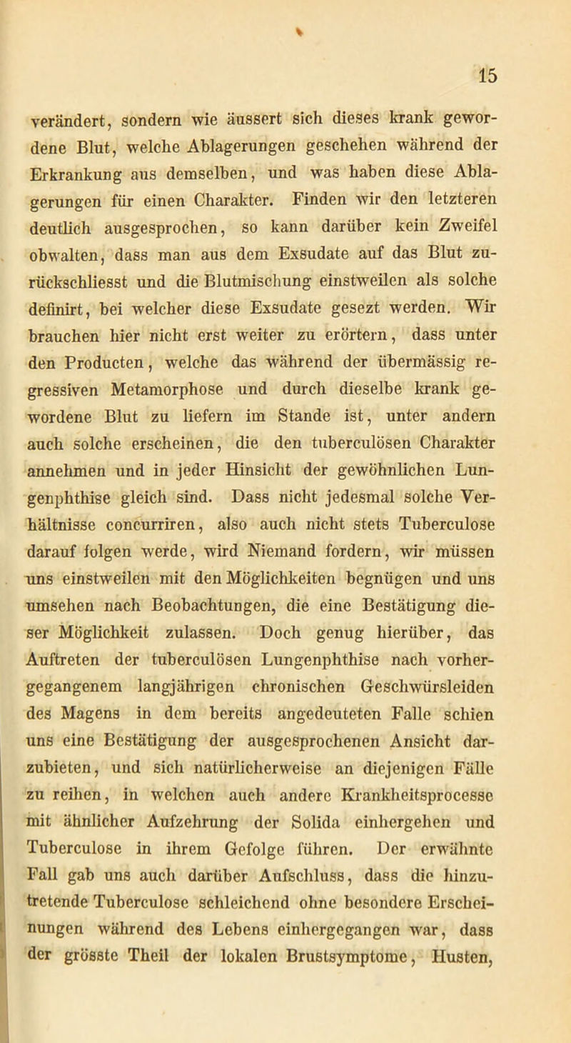 V 15 verändert, sondern wie äussert sich dieses krank gewor- dene Blut, welche Ablagerungen geschehen während der Erkrankung ans demselben, und was haben diese Abla- gerungen für einen Charakter. Finden wir den letzteren deutlich ausgesprochen, so kann darüber kein ZwTeifel obwalten, dass man aus dem Exsudate auf das Blut zu- rückschliesst und die Blutmiscliung einstweilen als solche definirt, bei welcher diese Exsudate gesezt werden. Wir brauchen hier nicht erst weiter zu erörtern, dass unter den Producten, welche das während der übermässig re- gressiven Metamorphose, und durch dieselbe krank ge- wordene Blut zu liefern im Stande ist, unter andern auch solche erscheinen, die den tuberculösen Charakter annehmen und in jeder Hinsicht der gewöhnlichen Lun- genphthise gleich sind. Dass nicht jedesmal solche Ver- hältnisse concurriren, also auch nicht stets Tuberculose darauf folgen werde, wird Niemand fordern, wir müssen uns einstweilen mit den Möglichkeiten begnügen und uns umsehen nach Beobachtungen, die eine Bestätigung die- ser Möglichkeit zulassen. Doch genug hierüber, das Auftreten der tuberculösen Lungenphthise nach vorher- gegangenem langjährigen chronischen Geschwürsleiden des Magens in dem bereits angedeuteten Falle schien uns eine Bestätigung der ausgesprochenen Ansicht dar- zubieten, und sich natürlicherweise an diejenigen Fälle zu reihen, in welchen auch andere Krankheitsprocesse mit ähnlicher Aufzehrung der Solida einhergehen und Tuberculose in ihrem Gefolge führen. Der erwähnte Fall gab uns auch darüber Aufschluss, dass die hinzu- tretende Tuberculose schleichend ohne besondere Erschei- nungen während des Lebens einhergegangen war, dass der grösste Theil der lokalen Brustsymptome, Husten,