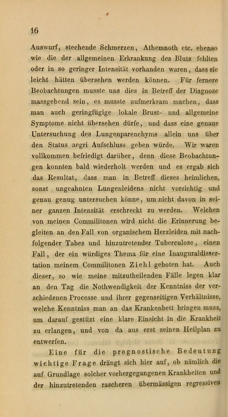 Auswurf, stechende Schmerzen, Athemnoth etc. ebenso wie die der allgemeinen Erkrankung des Bluts fehlten oder in so geringer Intensität vorhanden waren, dass sie leicht hätten übersehen werden können. Für fernere Beobachtungen musste uns dies in Betreff der Diagnose massgebend sein, es musste aufmerksam machen, dass man auch geringfügige lokale Brust- und allgemeine Symptome nicht übersehen dürfe, und dass eine genaue Untersuchung des Lungenparenchyms allein uns über den Status aegri Aufschluss geben würde. Wir waren vollkommen befriedigt darüber, denn diese Beobachtun- gen konnten bald wiederholt werden und es ergab sich das Resultat, dass man in Betreff dieses heimlichen, sonst ungeahnten Lungenleidens nicht vorsichtig und genau genug untersuchen könne, um nicht davon in sei- ner ganzen Intensität erschreckt zu werden. Welchen von meinen Commilitonen wird nicht die Erinnerung be- gleiten an den Fall von organischem Herzleiden mit nach- folgender Tabes und hinzutretender Tuberculose, einen Fall, der ein würdiges Thema für eine Inauguraldisser- tation meinem Commilitonen Ziehl geboten hat. Auch dieser, so wie meine mitzutheilenden Fälle legen klar an den Tag die Nothwendigkeit der Kenntniss der ver- schiedenen Processe und ihrer gegenseitigen Verhältnisse, welche Kenntniss man an das Krankenbett bringen muss, um darauf gestüzt eine klare Einsicht in die Krankheit zu erlangen, und von da aus erst seinen Hcilplan zu entwerfen. Eine für die prognostische Bedeutung wichtige Frage drängt sich hier auf, ob nämlich die auf Grundlage solcher vorhergegangenen Krankheiten und der hinzutretenden rascheren übermässigen regressiven