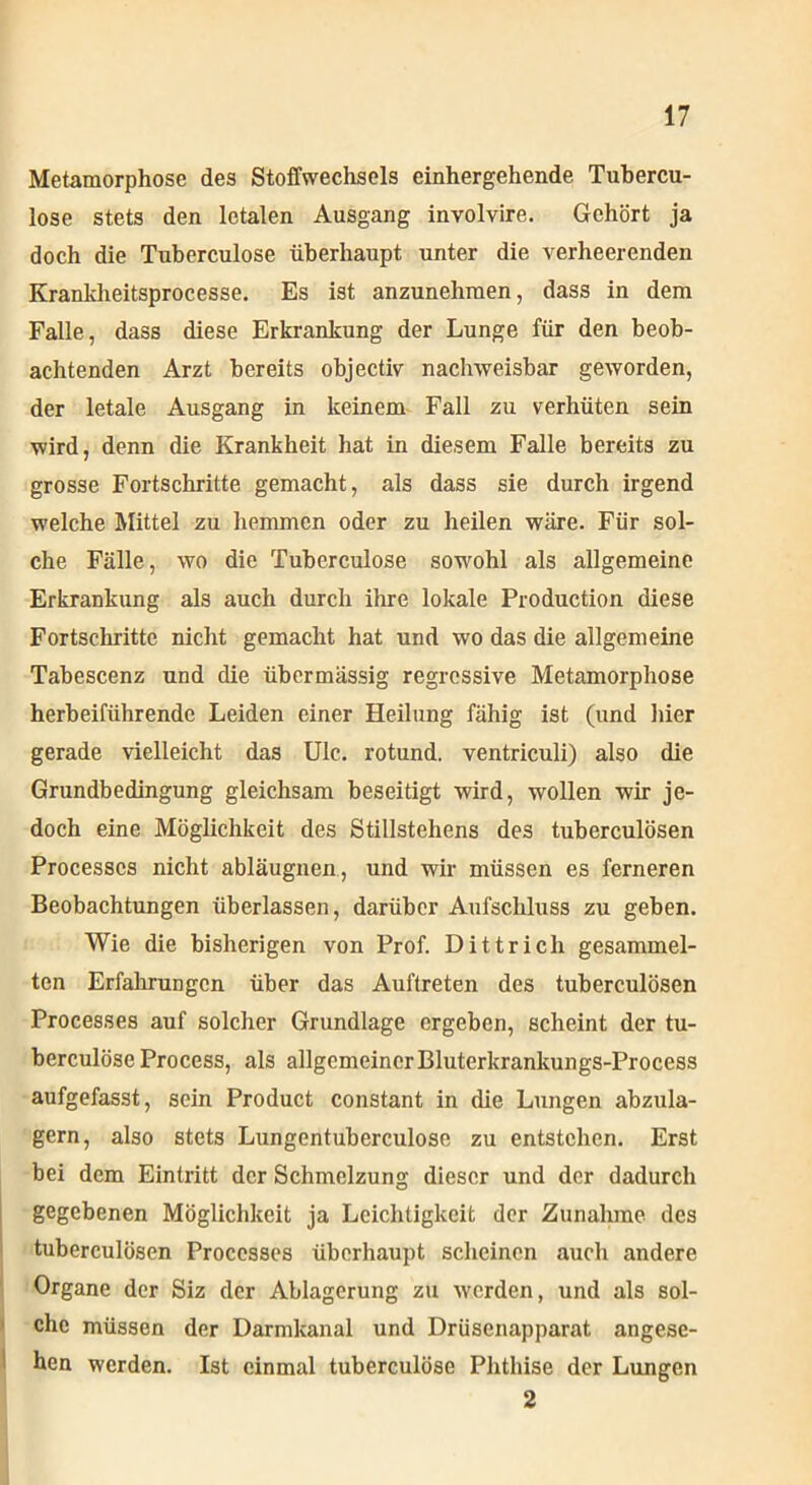 Metamorphose des Stoffwechsels einhergehende Tubercu- lose stets den letalen Ausgang involvire. Gehört ja doch die Tuberculose überhaupt unter die verheerenden Kranklieitsprocesse. Es ist anzunehmen, dass in dem Falle, dass diese Erkrankung der Lunge für den beob- achtenden Arzt bereits objectiv nachweisbar geworden, der letale Ausgang in keinem Fall zu verhüten sein wird, denn die Krankheit hat in diesem Falle bereits zu grosse Fortschritte gemacht, als dass sie durch irgend welche Mittel zu hemmen oder zu heilen wäre. Für sol- che Fälle, wo die Tuberculose sowohl als allgemeine Erkrankung als auch durch ihre lokale Production diese Fortschritte nicht gemacht hat und wo das die allgemeine Tabescenz und die übermässig regressive Metamorphose herbeiführende Leiden einer Heilung fähig ist (und liier gerade vielleicht das Ulc. rotund. ventriculi) also die Grundbedingung gleichsam beseitigt wird, wollen wir je- doch eine Möglichkeit des Stillstehens des tuberculösen Processcs nicht abläugnen, und wir müssen es ferneren Beobachtungen überlassen, darüber Aufschluss zu geben. Wie die bisherigen von Prof. Dittrich gesammel- ten Erfahrungen über das Auftreten des tuberculösen Processes auf solcher Grundlage ergeben, scheint der tu- berculöse Process, als allgemeinerBluterkrankungs-Process aufgefasst, sein Product constant in die Lungen abzula- gern, also stets Lungentuberculose zu entstehen. Erst bei dem Eintritt der Schmelzung dieser und der dadurch gegebenen Möglichkeit ja Leichtigkeit der Zunahme des tuberculösen Processes überhaupt scheinen auch andere Organe der Siz der Ablagerung zu werden, und als sol- che müssen der Darmkanal und Drüsenapparat angese- hen werden. Ist einmal tuberculose Phthise der Lungen 2