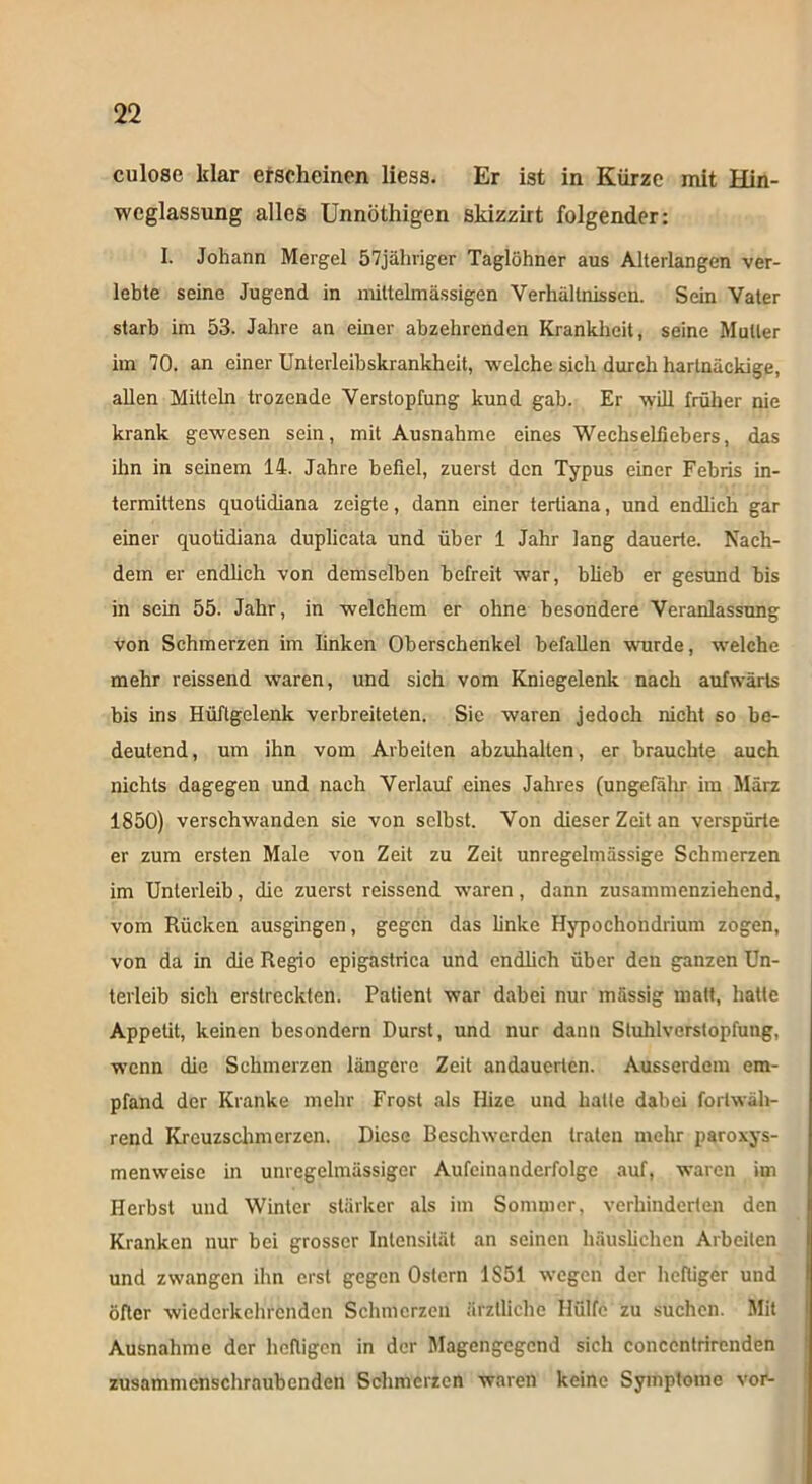culose klar erscheinen liess. Er ist in Kürze mit Hin- wcglassung alles Unnöthigen skizzirt folgender: I. Johann Mergel 57jähriger Taglöhner aus Alterlangen ver- lebte seine Jugend in mittelmässigen Verhältnissen. Sein Vater starb im 53. Jahre an einer abzehrenden Krankheit, seine Mutter im 70. an einer Unterleibskrankheit, welche sich durch hartnäckige, allen Mitteln trozende Verstopfung kund gab. Er will früher nie krank gewesen sein, mit Ausnahme eines Wechseliiebers, das ihn in seinem 14. Jahre befiel, zuerst den Typus einer Febris in- termittens quotidiana zeigte, dann einer tertiana, und endlich gar einer quotidiana duplicata und über 1 Jahr lang dauerte. Nach- dem er endlich von demselben befreit war, blieb er gesund bis in sein 55. Jahr, in welchem er ohne besondere Veranlassung von Schmerzen im linken Oberschenkel befallen wurde, welche mehr reissend waren, und sich vom Kniegelenk nach aufwärts bis ins Hüftgelenk verbreiteten. Sie waren jedoch nicht so be- deutend , um ihn vom Arbeiten abzuhalten, er brauchte auch nichts dagegen und nach Verlauf eines Jahres (ungefähr im März 1850) verschwanden sie von selbst. Von dieser Zeit an verspürte er zum ersten Male von Zeit zu Zeit unregelmässige Schmerzen im Unterleib, die zuerst reissend waren, dann zusammenziehend, vom Rücken ausgingen, gegen das linke Hypochondrium zogen, von da in die Regio epigastrica und endlich über den ganzen Un- terleib sich erstreckten. Patient war dabei nur mässig matt, hatte Appetit, keinen besondern Durst, und nur dann Stuhlverslopfung, wenn die Schmerzen längere Zeit andauerten. Ausserdem em- pfand der Kranke mehr Frost als Ilize und halle dabei fortwäh- rend Kreuzschmerzen. Diese Beschwerden traten mehr paroxys- menweise in unregelmässiger Aufeinanderfolge auf, waren im Herbst und Winter stärker als im Sommer, verhinderten den Kranken nur bei grosser Intensität an seinen häuslichen Arbeiten und zwangen ihn erst gegen Ostern 1S51 wegen der heftiger und öfter wiederkchrcndcn Schmerzen ärztliche Hülfe zu suchen. Mit Ausnahme der heftigen in der Magengegend sich concentrirenden zusammenschraubenden Schmerzen waren keine Symptome vor-