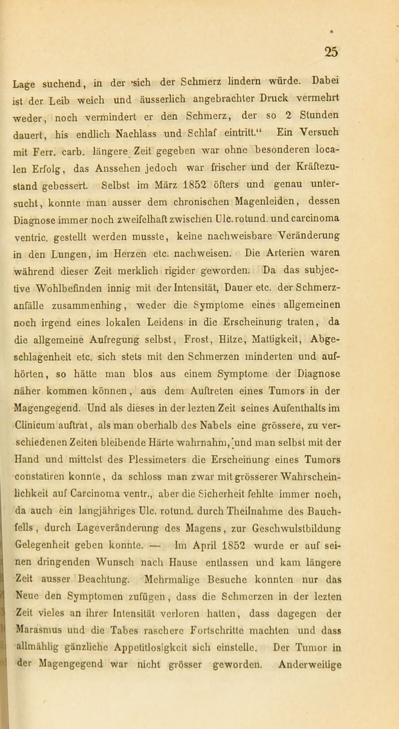 Lage suchend, in der -sich der Schmerz lindern würde. Dabei ist der Leib weich und äusserlich angebrachter Druck vermehrt weder, noch vermindert er den Schmerz, der so 2 Stunden dauert, his endlich Nachlass und Schlaf eintritt.“ Ein Versuch mit Ferr. carb. längere Zeit gegeben w'ar ohne besonderen loca- len Erfolg, das Anssehen jedoch war frischer und der Kräftezu- stand gebessert. Selbst im März 1852 öfters und genau unter- sucht, konnte man ausser dem chronischen Magenleiden, dessen Diagnose immer noch zweifelhaft zwischen Ulc.rolund. und carcinoma ventric. gestellt werden musste, keine nachweisbare Veränderung in den Lungen, im Herzen etc. nachweisen. Die Arterien waren während dieser Zeit merklich rigider geworden. Da das subjec- tive Wohlbefinden innig mit der Intensität, Dauer etc. der Schmerz- anfälle zusammenhing, weder die Symptome eines allgemeinen noch irgend eines lokalen Leidens in die Erscheinung traten, da die allgemeine Aufregung selbst, Frost, Hitze, Mattigkeit, Abge- schlagenheit etc. sich stets mit den Schmerzen minderten und auf- hörten, so hätte man blos aus einem Symptome der Diagnose näher kommen können, aus dem Auftreten eines Tumors in der Magengegend. Und als dieses in der lezten Zeit seines Aufenthalts im Clinicum auftrat, als man oberhalb des Nabels eine grössere, zu ver- schiedenen Zeiten bleibende Härte wahrnahm,'und man selbst mit der Hand und mittelst des Plessimeters die Erscheinung eines Tumors constatiren konnte, da schloss man zwar mit grösserer Wahrschein- lichkeit auf Carcinoma ventr., aber die Sicherheit fehlte immer noch, da auch ein langjähriges Ulc. rolund. durch Theilnahme des Bauch- fells , durch Lageveränderung des Magens, zur Geschwulstbildung Gelegenheit geben konnte. — Im April 1852 wurde er auf sei- nen dringenden Wunsch nach Hause entlassen und kam längere Zeit ausser Beachtung. Mehrmalige Besuche konnten nur das Neue den Symptomen zufügen, dass die Schmerzen in der lezten Zeit vieles an ihrer Intensität verloren hatten, dass dagegen der Marasmus und die Tabes raschere Fortschritte machten und dass i allmählig gänzliche Appetitlosigkeit sich einstellc. Der Tumor in I der Magengegend war nicht grösser geworden. Anderweitige