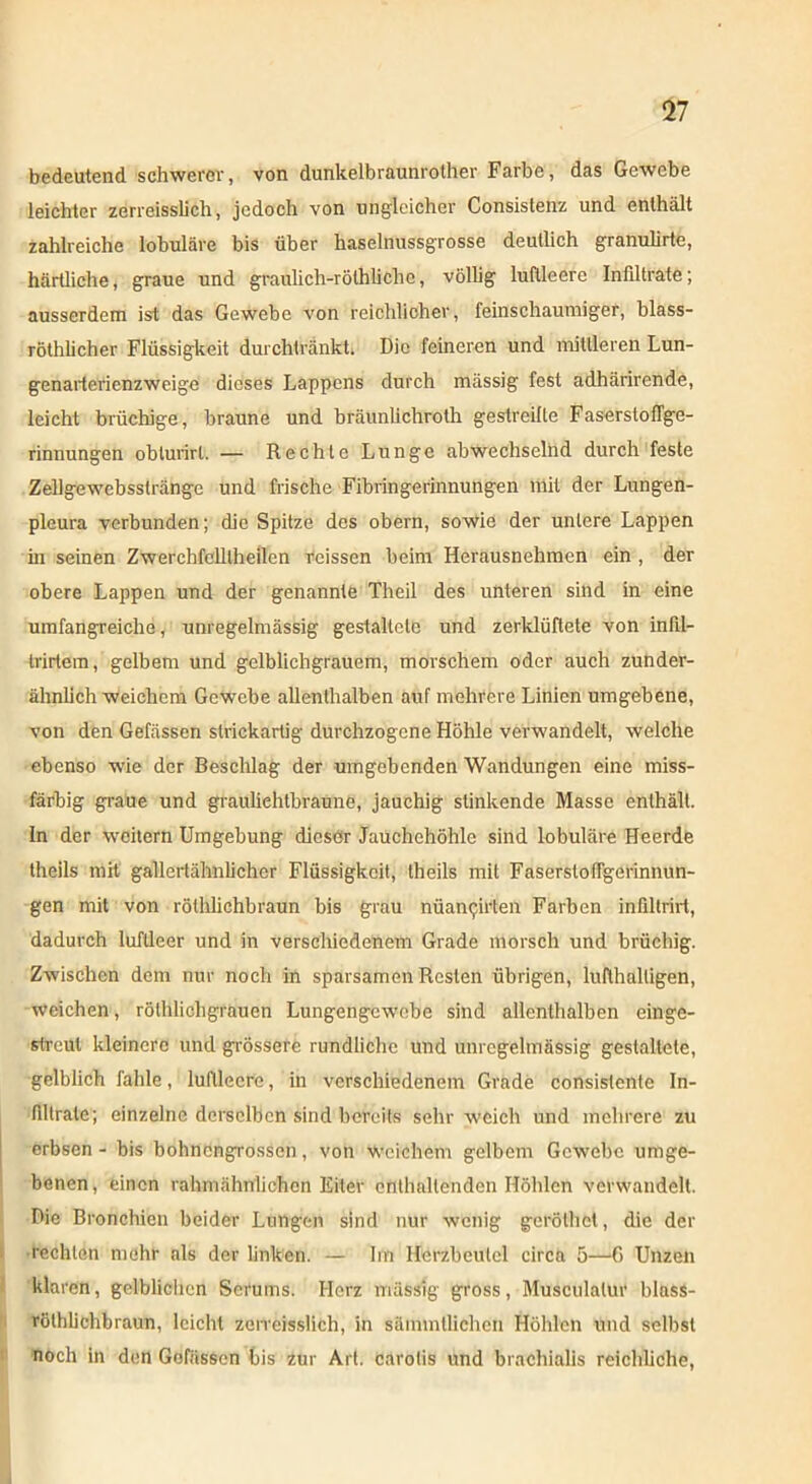 bedeutend schwerer, von dunkelbraunrother Farbe, das Gewebe leichter zerreisslich, jedoch von ungleicher Consistenz und enthält zahlreiche lobuläre bis über haselnussgrosse deutlich granulirte, härtliche, graue und graulich-röthlichc, völlig luftleere Infiltrate; ausserdem ist das Gewebe von reichlicher, feinschaumiger, blass- röthlicher Flüssigkeit durchtränkt. Die feineren und mittleren Lun- genarterienzweige dieses Lappens durch massig fest adhärirende, leicht brüchige, braune und bräunlichroth gestreifte Faserstoflge- rinnungen oblurirl. — Rechte Lunge abwechselnd durch feste Zellgewebsslränge und frische Fibringerinnungen mit der Lungen- pleura verbunden; die Spitze des obern, sowie der untere Lappen m seinen Zwerchfclllheilen reissen beim Herausnehmen ein , der obere Lappen und der genannte Theil des unteren sind in eine umfangreiche, unregelmässig gestaltete und zerklüftete von infil- trirtem, gelbem und gclblichgrauem, morschem oder auch zunder- ähnlichweichem Gewebe allenthalben auf mehrere Linien umgebene, von den Gefässen striekartig durchzogene Höhle verwandelt, welche ebenso wie der Beschlag der umgebenden Wandungen eine miss- färbig graue und grauliehtbraune, jauchig stinkende Masse enthält. In der weitern Umgebung dieser Jauchehöhle sind lobuläre Heerde theils mit gallertähnlicher Flüssigkeit, theils mit Faserstofigerinnun- gen mit von röthliehbraun bis grau nüan^rten Farben infillrirt, dadurch luftleer und in verschiedenem Grade morsch und brüchig. Zwischen dem nur noch in sparsamen Resten übrigen, lufthaltigen, weichen, rölhlichgrauen Lungengewebe sind allenthalben einge- streut kleinere und grössere rundliche und unregelmässig gestaltete, gelblich fahle, luftleere, in verschiedenem Grade consistenle In- filtrate; einzelne derselben sind bereits sehr weich und mehrere zu erbsen - bis bohnengrossen, von weichem gelbem Gewebe umge- benen, einen rahm ähnlichen Eiter enthaltenden Höhlen verwandelt. Die Bronchien beider Lungen sind nur wenig geröthcl, die der rechten mehr als der linken. — Im Herzbeutel circa 5—6 Unzen klaren, gelblichen Serums. Herz massig gross, Musculalur blass- röthlichbraun, leicht zerreisslich, in säinmllichen Höhlen und selbst noch in den Gofässen bis zur Art. carotis und brachialis reichliche,