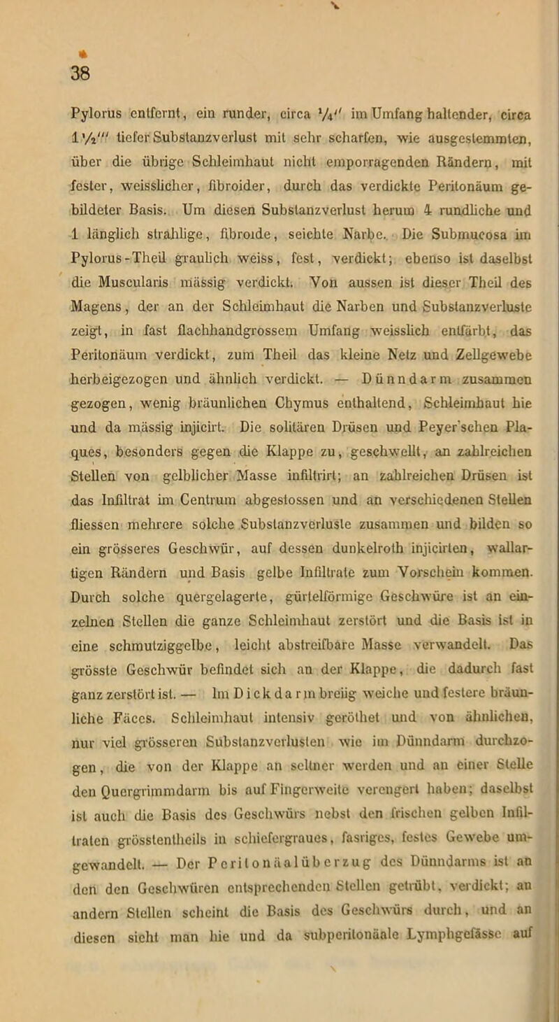 * 38 Pylorus cnlfcrnt, ein runder, circa l/\*' im Umfang haltender, circa l'/i' tieferSubslanzverlust mit sehr scharfen, wie ausgcslemmten, über die übrige Schleimhaut nicht emporragenden Rändern, mit fester, weisslicher, fibroider, durch das verdickte Peritonäum ge- bildeter Basis. Um diesen Subslanzverlust herum 4 rundliche und 1 länglich slralilige, fibroide, seichte Narbe. Die Submucosa im Pylorus-Theil graulich weiss, fest, verdickt; ebenso ist daselbst die Muscularis massig verdickt. Yon aussen ist dieser Theil des Magens, der an der Schleimhaut die Narben und Substanzverluste zeigt, in fast flachhandgrossem Umfang weisslich entfärbt, das Peritonäum verdickt, zum Theil das kleine Netz und Zellgewebe herbeigezogen und ähnlich verdickt. — Dünndarm zusammen gezogen, wenig bräunlichen Chymus enthaltend, Schleimhaut hie und da mässig injicirt. Die solitären Drüsen und Peyer’schen Pla- ques, besonders gegen die Klappe zu, geschwellt, an zahlreichen Stellen von gelblicher Masse infiltrirt; an zahlreichen Drüsen ist das Infiltrat im Centrum abgestossen und an verschiedenen Stehen fhessen mehrere solche Subslanzverlusle zusammen und bilden so ein grösseres Geschwür, auf dessen dunkelroth injicirtcn, wallar- tigen Rändern und Basis gelbe Infiltrate zum Vorschein kommen. Durch solche quergelagerte, gürtelförmige Geschwüre ist an ein- zelnen Stehen die ganze Schleimhaut zerstört und die Basis ist in eine schmutziggelbe, leicht abstreifbare Masse verwandelt. Das grösste Geschwür befindet sich an der Klappe, die dadurch fast ganz zerstört ist. — lin D i c k d a r jn breiig weiche und festere bräun- liche Fäccs. Schleimhaut intensiv geröthet und von ähnlichen, nur viel grösseren Subslanzverlusten wie im Dünndarm durchzo- gen, die von der Klappe an seltner werden und an einer Stehe den Quergrimmdarm bis auf Fingerweite verengert haben; daselbst ist auch che Basis des Geschwürs nebst den frischen gelben Infil- traten grüsstentheils in schiefergraues, fasriges, festes Gewebe um- gcwandclt. — Der PcrilonäalÜberzug des Dünndarms ist an den den Geschwüren entsprechenden Stellen getrübt, verdickt; an andern Stellen scheint die Basis des Geschwürs durch, und an diesen sicht man hie und da subperilonäale Lymphgefässc auf