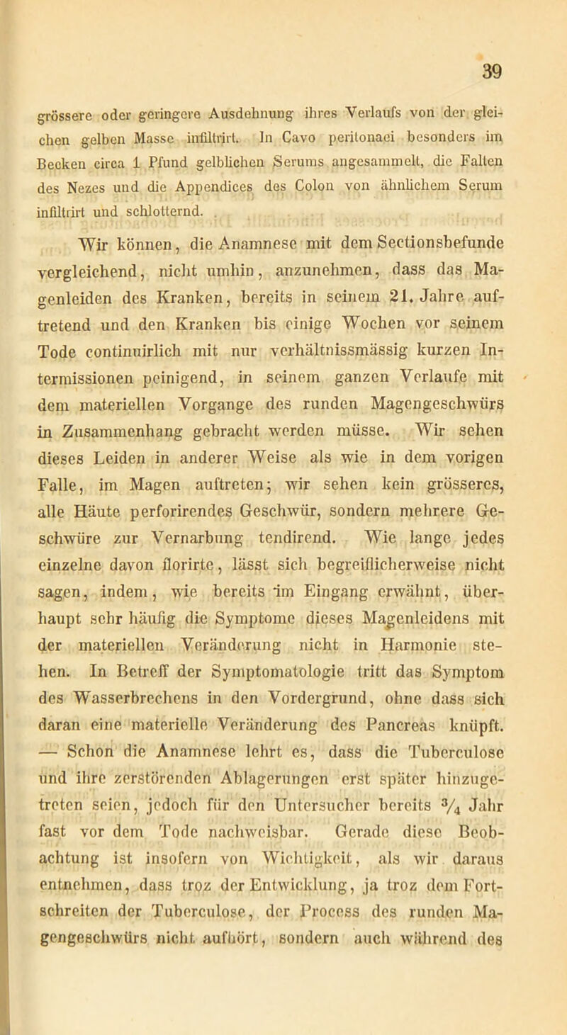 grössere oder geringere Ausdehnung ihres Verlaufs von der glei- chen gelben Masse inültrirt. In Cavo perilonaci besonders im Becken circa 1 Pfund gelblichen Serums angesammelt, die Fallen des Nezes und die Appendices des Colon von ähnlichem Serum infiltrirt und schlotternd. Wir können, die Anamnese mit dem Sectionsbefunde vergleichend, nicht umhin, anzunehmen, dass das Ma- genleiden des Kranken, bereits in seinem 21. Jahre auf- tretend und den Kranken bis einige Wochen vor seinem Tode continuirlich mit nur verliältnissmässig kurzen In- termissionen peinigend, in seinem ganzen Verlaufe mit dem materiellen Vorgänge des runden Magengeschwürs in Zusammenhang gebracht werden müsse. Wir sehen dieses Leiden in anderer Weise als wie in dem vorigen Falle, im Magen auftreten; wir sehen kein grösseres, alle Häute perforirendes Geschwür, sondern mehrere Ge- schwüre zur Vernarbung tendirend. Wie lange jedes einzelne davon florirte, lässt sielt begreiflicherweise nicht sagen, indem, wie bereits im Eingang erwähnt, über- haupt sehr häufig die Symptome dieses Magenleidens mit der materiellen Veränderung nicht in Harmonie ste- hen. In Betreff der Symptomatologie tritt das Symptom des Wasserbrechens in den Vordergrund, ohne dass sich daran eine materielle Veränderung des Pancreas knüpft. — Schon die Anamnese lehrt es, dass die Tubcrculose und ihre zerstörenden Ablagerungen erst später hinzuge- treten seien, jedoch für den Untersucher bereits % Jahr fast vor dem Tode nachweisbar. Gerade diese Beob- achtung ist insofern von Wichtigkeit, als wir daraus entnehmen, dass troz der Entwicklung, ja troz dem Fort- schreitcn der Tubcrculose, der Procoss des runden Ma- gengeschwürs nicht aufhört, sondern auch während des