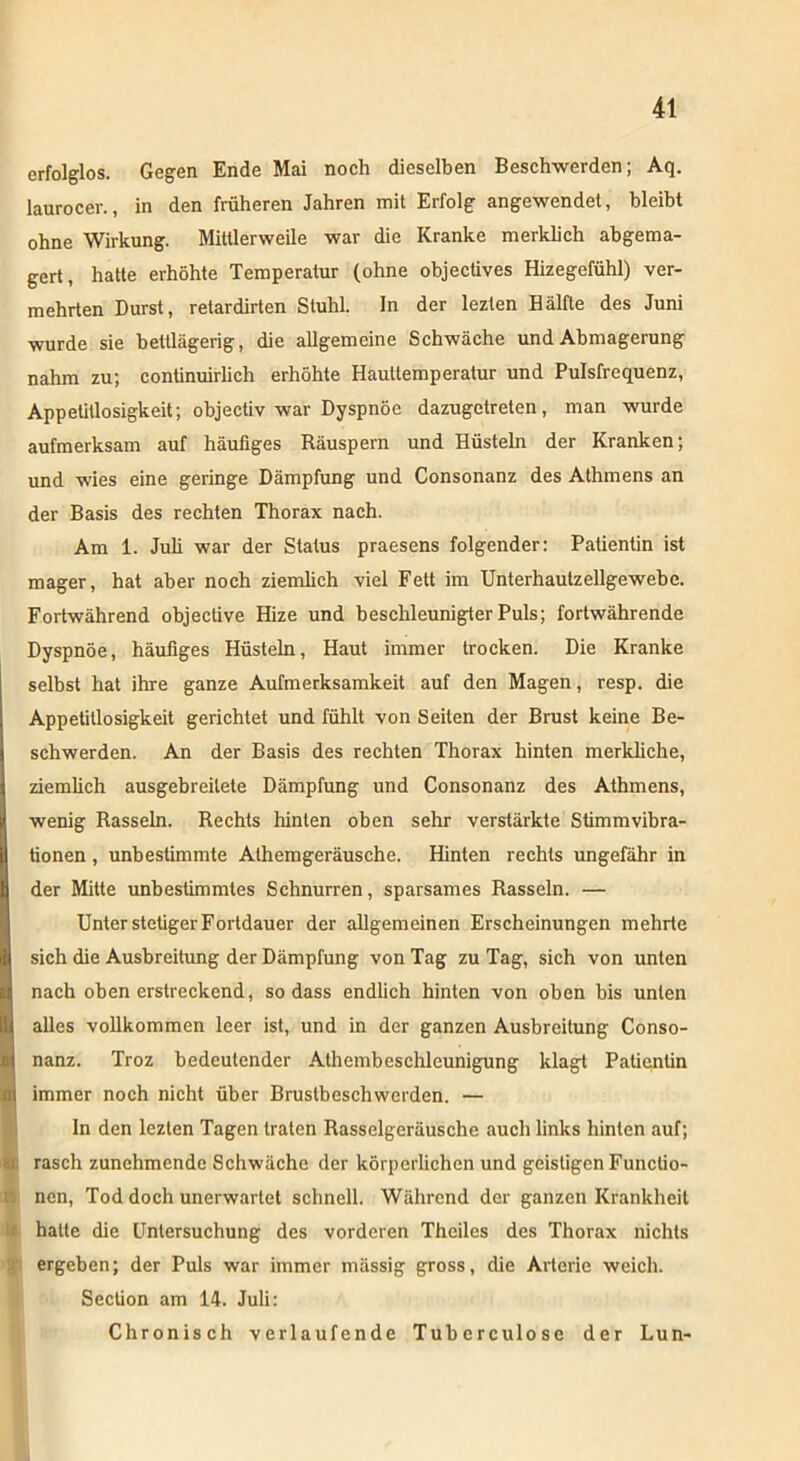 erfolglos. Gegen Ende Mai noch dieselben Beschwerden; Aq. laurocer., in den früheren Jahren mit Erfolg angewendet, bleibt ohne Wirkung. Mittlerweile war die Kranke merklich abgema- gert, hatte erhöhte Temperatur (ohne objectives Hizegefühl) ver- mehrten Durst, retardirten Stuhl. In der lezten Bälfte des Juni wurde sie bettlägerig, die allgemeine Schwäche und Abmagerung nahm zu; continuirlich erhöhte Hauttemperatur und Pulsfrequenz, Appetitlosigkeit; objectiv war Dyspnoe dazugetreten, man wurde aufmerksam auf häufiges Räuspern und Hüsteln der Kranken; und wies eine geringe Dämpfung und Consonanz des Athmens an der Basis des rechten Thorax nach. Am 1. Juli war der Status praesens folgender: Patientin ist mager, hat aber noch ziemlich viel Fett im Unterhautzellgewebe. Fortwährend objeclive Hize und beschleunigter Puls; fortwährende Dyspnoe, häufiges Hüsteln, Haut immer trocken. Die Kranke selbst hat ihre ganze Aufmerksamkeit auf den Magen, resp. die Appetitlosigkeit gerichtet und fühlt von Seiten der Brust keine Be- schwerden. An der Basis des rechten Thorax hinten merkliche, ziemlich ausgebreilete Dämpfung und Consonanz des Athmens, wenig Rasseln. Rechts hinten oben sehr verstärkte Sümmvibra- tionen, unbestimmte Athemgeräusehe. Hinten rechts ungefähr in der Mitte unbestimmtes Schnurren, sparsames Rasseln. — Unter steügerFortdauer der allgemeinen Erscheinungen mehrte sich die Ausbreitung der Dämpfung von Tag zu Tag, sich von unten nach oben erstreckend, so dass endlich hinten von oben bis unten alles vollkommen leer ist, und in der ganzen Ausbreitung Conso- nanz. Troz bedeutender Athembeschleunigung klagt Patientin immer noch nicht über Brustbeschwerden. — In den lezten Tagen traten Rasselgeräusche auch links hinten auf; rasch zunehmende Schwäche der körperlichen und geistigen Functio- nen, Tod doch unerwartet schnell. Während der ganzen Krankheit hatte die Untersuchung des vorderen Theiles des Thorax nichts ergeben; der Puls war immer massig gross, die Arterie weich. Section am 14. Juli: Chronisch verlaufende Tuberculose der Lun-