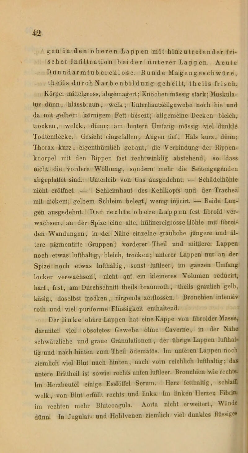 gen in den oberen Lappen mit hinzuiretender fri- sch er Infiltration beider unterer Lappen. Acute Dünndarmtuberculose. Runde Magengeschwüre, theils durch N arb c nbildung geheilt, theils frisch. Körper miltelgross, abgemagert; Knochen massig stark; Muskula- tur dünn, blassbraun, welk; Unlerhautzellgewebe noch hie und da mit gelbem körnigem Fett besezt; allgemeine Decken bleich, trocken, welck, dünn; am hintern Umfang massig viel dunkle Todtenflecke. Gesicht eingefallen, Augen üef, Hals kurz, dünn; Thorax kurz, eigenthümlich gebaut, die Verbindung der Rippen- knorpel mit den Rippen fast rechtwinklig abstehend, so dass nicht die vordere Wölbung, sondern mehr die Seitengegenden abgeplattet sind. Unterleib von Gas ausgedehnt. — Schädelhöhlc nicht eröffnet. — Schleimhaut des Kehlkopfs und der Trachea mit dickem, gelbem Schleim belegt, wenig injicirt. — Beide Lun- gen ausgedehnt. Der rechte obere Lappen fest fibroid ver- wachsen , an der Spize eine alte, hühnereigrosse Hölile mit fibroi- den Wandungen, in der Nähe einzelne grauliche jüngere und äl- tere pigmeutirte Gruppen; vorderer Theil und mittlerer Lappen noch etwas lufthaltig, bleich, trocken; unterer Lappen nur an der Spize noch etwas lufthaltig, sonst luftleer, im ganzen Umfang locker verwachsen, nicht auf ein kleineres Volumen reducirt, hart, fest, am Durchschnitt theils braunroth, theils graulich gelb, käsig, daselbst trocken, nirgends zerflossen. Bronchien intensiv rolh und viel puriforme Flüssigkeit enthaltend. Der linke obere Lappen hat eine Kappe von iibroider Masse, darunter viel obsoletes Gewebe ohne Caverne, in der Nähe schwärzliche und graue Granulationen, der übrige Lappen lufthal- tig- und nach hinten zum Theil ödematös. Im unteren Lappen noch ziemlich viel Blut nach hinten, nach vorn reichlich lufthaltig; das untere Driltheil ist sowie rechts unten luftleer. Bronchien wie rechts. Im Herzbeutel einige Esslöffel Serum. Herz fetthaltig, schlaff, welk, von Blut erfüllt rechts und links. Im linken Herzen Fibrin, im rechten mehr Blulcoagula. Aorta nicht erweitert, Wände dünn. In Jugular- und Hohlvenen ziemlich viel dunkles flüssiges