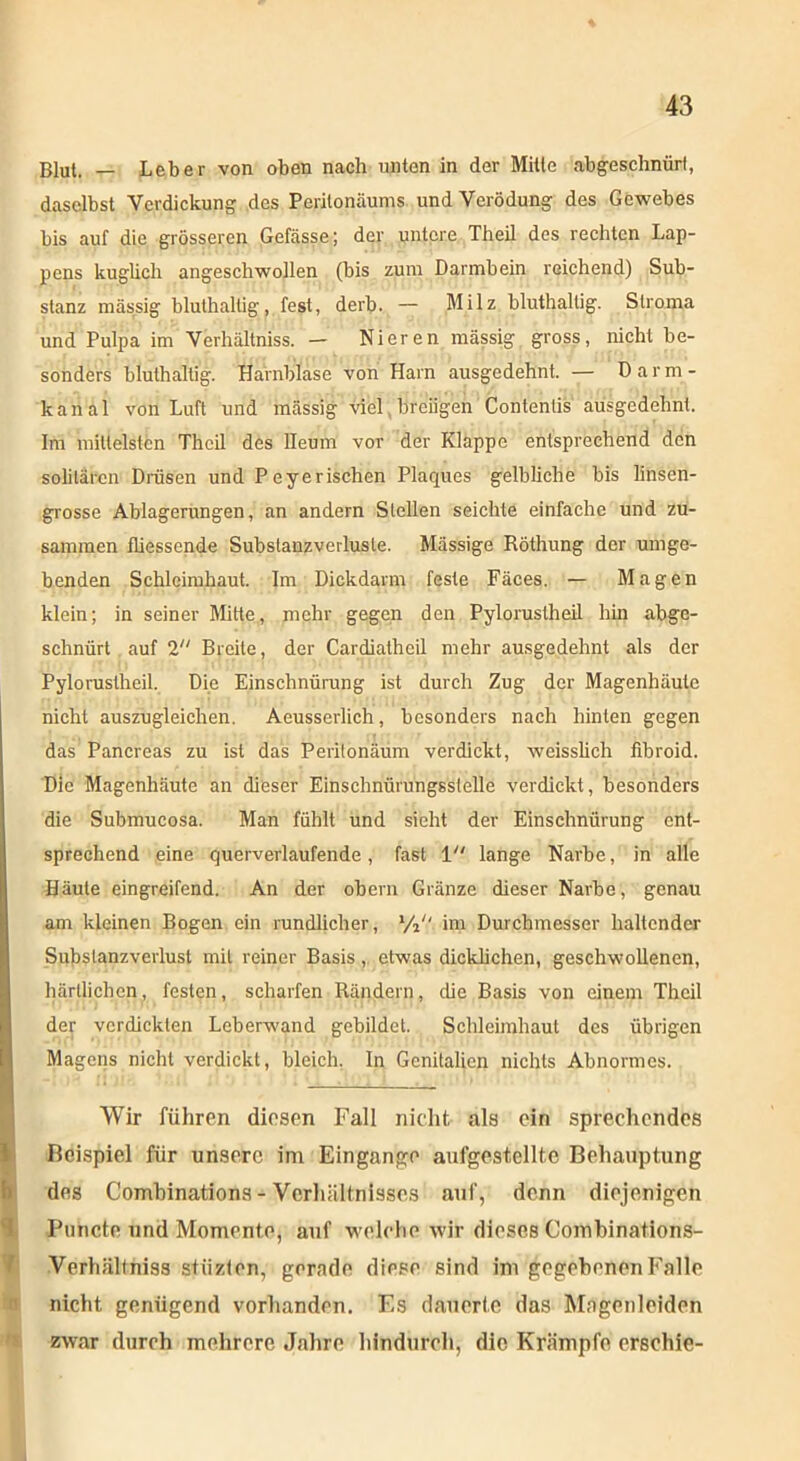 Blut. — Leber von oben nach unten in der Mitte abgeschnüri, daselbst Verdickung des Peritonäums und Verödung des Gewebes bis auf die grösseren Gefässe; der untere Theil des rechten Lap- pens kuglich angeschwollen (bis zum Darmbein reichend) Sub- stanz massig blulhaltig, fest, derb. — Milz bluthaltig. Stroma und Pulpa im Verhältniss. — Nieren mässig gross, nicht be- sonders bluthaltig. Harnblase von Harn ausgedehnt. — Darm- kanal von Luft und mässig viel breiigen Contentis ausgedehnt. Im mittelsten Theil des lleum vor der Klappe entsprechend den solitären Drüsen und P eye rischen Plaques gelbliche bis linsen- grosse Ablagerungen, an andern Stellen seichte einfache und zu- sammen fliessende Substanzverluste. Massige Röthung der umge- benden Schleimhaut. Im Dickdarm feste Fäces. — Magen klein; in seiner Mitte, mehr gegen den Pylorustheil hin abge- schnürt auf 2 Breite, der Cardiatheil mehr ausgedehnt als der Pylorustheil. Die Einschnürung ist durch Zug der Magenhäute | nicht auszugleichen. Aeusserlich, besonders nach hinten gegen das Pancreas zu ist das Peritönäum verdickt, weisslich iibroid. Die Magenhäute an dieser Einschnürungsstelle verdickt, besonders die Submucosa. Man fühlt und sicht der Einschnürung ent- sprechend eine querverlaufende, fast 1 lange Narbe, in alle Häute eingreifend. An der obern Gränze dieser Narbe, genau am kleinen Bogen ein rundlicher, % im Durchmesser haltender Subslanzverlust mit reiner Basis , etwas dicklichen, geschwollenen, härllichcn, festen, scharfen Rändern, die Basis von einem Theil der verdickten Leberwand gebildet. Schleimhaut des übrigen Magens nicht verdickt, bleich. In Genitalien nichts Abnormes. Wir führen diesen Fall nicht als ein sprechendes Beispiel für unsere im Eingänge aufgestellte Behauptung des Combinations - Verhältnisses auf, denn diejenigen Puncto und Momente, auf welche wir dieses Combinations- Verhältniss stiizten, gerade diese sind im gegebenen Falle nicht genügend vorhanden. Es dauerte das Mngenleiden zwar durch mehrere Jahre hindurch, die Krämpfe erschie-