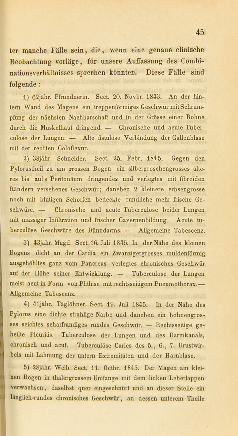 ter manche Fälle sein, die, wenn eine genaue clinische Beobachtung vorläge, für unsere Auffassung des Combi- nationsverhältnisses sprechen könnten. Diese Fälle sind folgende: 1) 62jähr. Pfründnerin. Sect. 20. Novbr. 1843. An der hin- tern Wand des Magens ein treppenförmiges Geschwür mit Schrum- pfung der nächsten Nachbarschaft und in der Grösse einer Bohne durch die Muskelhaut dringend. — Chronische und acute Tuber- culose der Lungen. — Alte fistulöse Verbindung der Gallenblase mit der rechten Coloflexur. 2) 38jähr. Schneider. Sect. 25. Febr. 1845. Gegen den Pylorustheil zu am grossen Bogen ein silbergroschengrosses älte- res bis aufs Peritonäum dringendes und verlegtes mit fibroiden Rändern versehenes Geschwür; daneben 2 kleinere erbsengrosse noch mit blutigen Schorfen bedeckte rundliche mehr frische Ge- schwüre. — Chronische und acute Tuberculose beider Lungen mit massiger Infiltration und frischer Cavernenbildung. Acute tu- berculöse Geschwüre des Dünndarms. — Allgemeine Tabescenz. 3) 43jähr. Magd. Sect. 16. Juli 1845. ln der Nähe des kleinen Bogens dicht an der Cardia ein Zwanzigergrosses muldenförmig ausgehöhltes ganz vom Pancreas verlegtes chronisches Geschwür auf der Höhe seiner Entwicklung. — Tuberculose der Lungen meist acut in Form von Phthise mit rechtsseitigem Pneumothorax.— Allgemeine Tabescenz. 4) 41jähr. Täglöhner. Sect. 19. Juli 1845. In der Nähe des Pylorus eine dichte slrahlige Narbe und daneben ein bohnengros- ses seichtes scharfrandiges rundes Geschwür. — Rechtsseitige ge- heilte Pleuritis. Tuberculose der Lungen und des Darmkanals, chronisch und acut. Tuberculose Caries des 5., 6., 7. Brustwir- bels mit Lähmung der untern Extremitäten und der Harnblase. 5) 28jähr. Weib. Sect. 11. Octbr. 1845. Der Magen am klei- nen Bogen in thalergrossem Umfange mit dem linken Lebcrlappen verwachsen, daselbst quer eingeschnürt und an dieser Stelle ein länglich-rundes chronisches Geschwür, an dessen unterem Theile