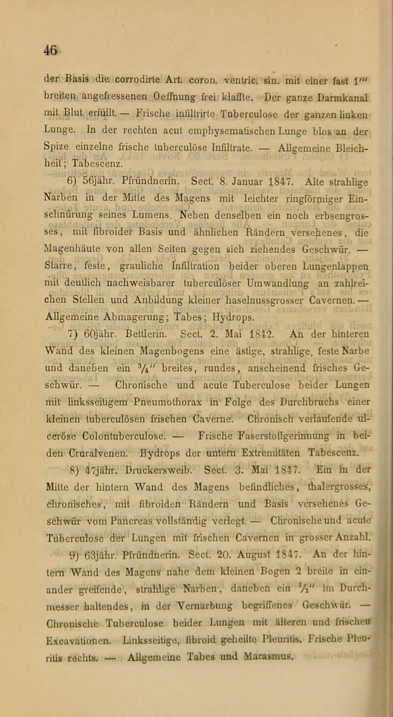 der Basis die corrodirte Art. coron. vcntric. sin. mit einer fast V breiten angefressenen Oetfnung frei klaffte. Der ganze Darmkanal mit Blut erfüllt.— Frische inüllrirle Tuberculose der ganzen linken Lunge. In der rechten acut emphysematischen Lunge blos an der Spize einzelne frische tuberculose Infiltrate. — Allgemeine Bleich- heit; Tabescenz. 6) 56jähr. Pfründnerin. Sect. 8. Januar 1847. Alte slrahlige Narben in der Mitte des Magens mit leichter ringförmiger Ein- schnürung seines Lumens. Neben denselben ein noch erbsengros- ses , mit fibroider Basis und ähnlichen Rändern versehenes, die Magenhäute von allen Seiten gegen sich ziehendes Geschwür. — Starre, feste, grauliche Infiltration beider oberen Lungenlappen mit deutlich nachweisbarer tuberculöser Umwandlung an zahlrei- chen Stellen und Anbildung kleiner haselnussgrosser Cavernen. — Allgemeine Abmagerung; Tabes; Hydrops. 7) 60jähr. Bettlerin. Sect. 2. Mai 1842. An der hinteren Wand des kleinen Magenbogens eine ästige, strahlige, feste Narbe und daneben ein breites, rundes, anscheinend frisches Ge- schwür. — Chronische und acute Tuberculose beider Lungen mit linksseitigem Pneumothorax in Folge des Durchbruchs einer kleinen tuberculösen frischen Caverne. Chronisch verlaufende ul- cerösc Colontuberculose. — Frische Faserstoffgerinnung in bei- den Cruralvenen. Hydröps der untern Extremitäten Tabescenz. 8) 47jähr. Druckersweib. Sect. 3. Mai 1S47. Ein in der Mitte der hintern Wand des Magens befindliches, thalergrosseS, chronisches, mit fibroiden Rändern und Basis versehenes Ge- schwür vom Pancreas Vollständig verlegt. — Chronische und acute Tüberculose d'er Lungen mit frischen Cavernen in grosser Anzahl. 9) 63jähr. Pfründnerin. Sect. 20. August 1847. An der hin- tern Wand des Magens nahe dem kleinen Bogen 2 breite in ein- ander greifende, slrahlige Narben, daneben ein ’A im Durch- messer haltendes, in der Vernarbung begriffenes Geschwür. — Chronische Tuberculose beider Lungen mit älteren und frischen' Excavalionen. Linksseitige, fibroid geheilte Pleuritis. Frische Pleu- ritis rechts. — Allgemeine Tabes und Marasmus.