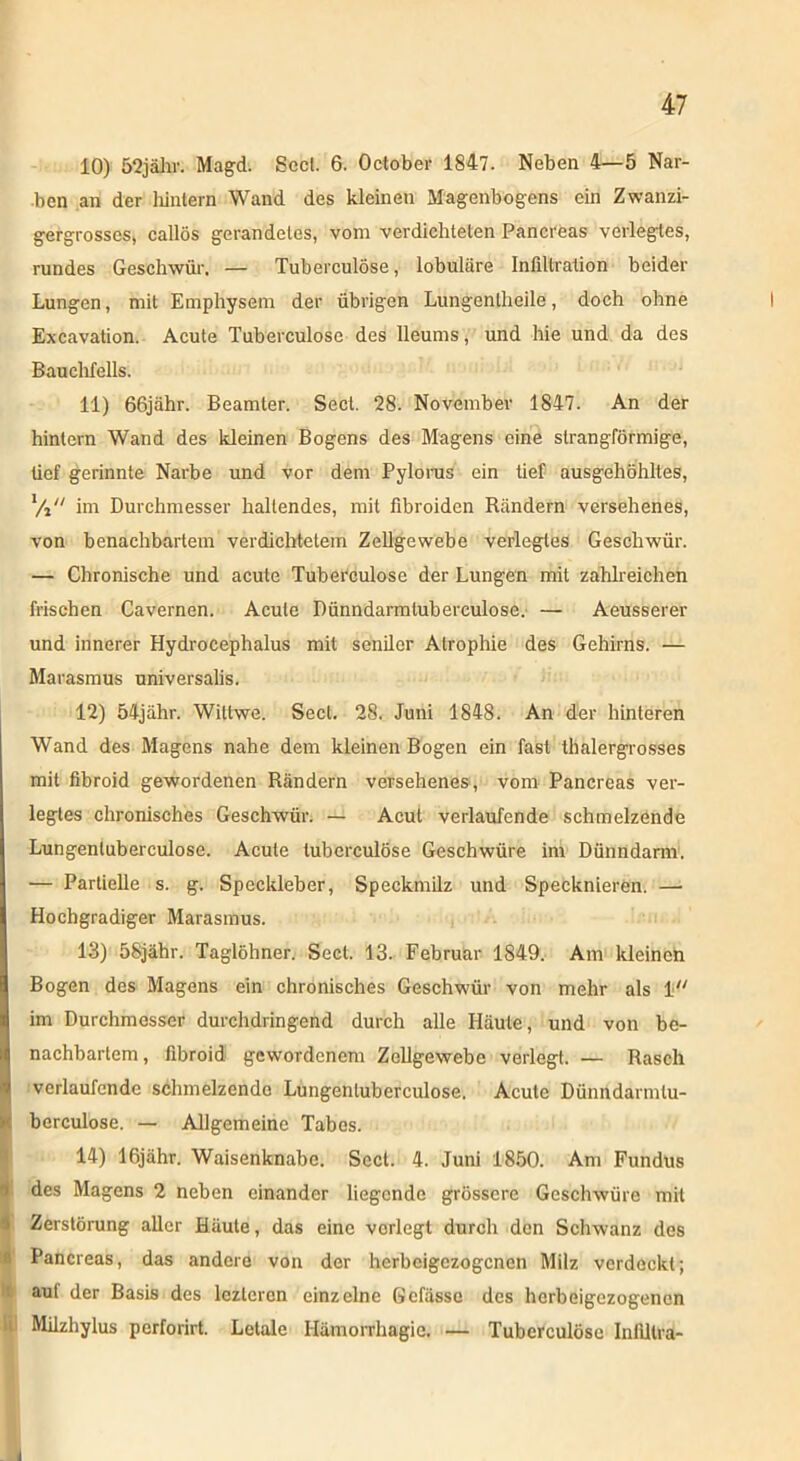 10) 52jähr. Magd. Seel. 6. October 1847. Neben 4—5 Nar- ben an der hintern Wand des kleinen Magenbogens ein Zwanzi- gergrosses, callös gerandetes, vom verdichteten Panereas verlegtes, rundes Geschwür. — Tuberculöse, lobuläre Infiltration beider Lungen, mit Emphysem der übrigen Lungenlheile, doch ohne Excavation. Acute Tuberculöse des lleums, und hie und da des Bauchfells. 11) 66jahr. Beamter. Sect. 28. November 1847. An der hintern Wand des kleinen Bogens des Magens eine slrangförmige, lief gerinnte Narbe und vor dem Pylorus ein tief ausgehöhltes, Vi im Durchmesser hallendes, mit fibroiden Rändern versehenes, von benachbartem verdichtetem Zellgewebe verlegtes Geschwür. — Chronische und acute Tuberculöse der Lungen mit zahlreichen frischen Cavernen. Acute Dünndarmtubereulose. — Aeusserer und innerer Hydrocephalus mit seniler Atrophie des Gehirns. — Marasmus universalis. 12) 54jähr. Wiltwe. Sect. 28. Juni 1848. An der hinteren Wand des Magens nahe dem kleinen Bogen ein fast thalergrosses mit fibroid gewordenen Rändern versehenes, vom Panereas ver- legtes chronisches Geschwür. — Acut verlaufende schmelzende Lungenluberculose. Acute tuberculöse Geschwüre im Dünndarm. — Partielle s. g. Speckleber, Speckmilz und Specknieren. — Hochgradiger Marasmus. 13) 58jähr. Taglöhner. Sect. 13. Februar 1849. Am kleinen Bogen des Magens ein chronisches Geschwür von mehr als 1 im Durchmesser durchdringend durch alle Häute, und von be- nachbartem, fibroid gewordenem Zellgewebe verlegt. — Rasch verlaufende schmelzende Lungenluberculose. Acute Dünndarmlu- berculose. — Allgemeine Tabes. 14) 16jähr. Waisenknabe. Sect. 4. Juni 1850. Am Fundus des Magens 2 neben einander liegende grössere Geschwüre mit Zerstörung aller Häute, das eine vorlegt durch den Schwanz des Panereas, das andere von der herbeigezogenen Milz verdeckt; auf der Basis des lczlercn einzelne Gefässe des herbeigezogenen Milzhylus perforirt. Letale Hämorrhagie. — Tuberculöse Inllltra-