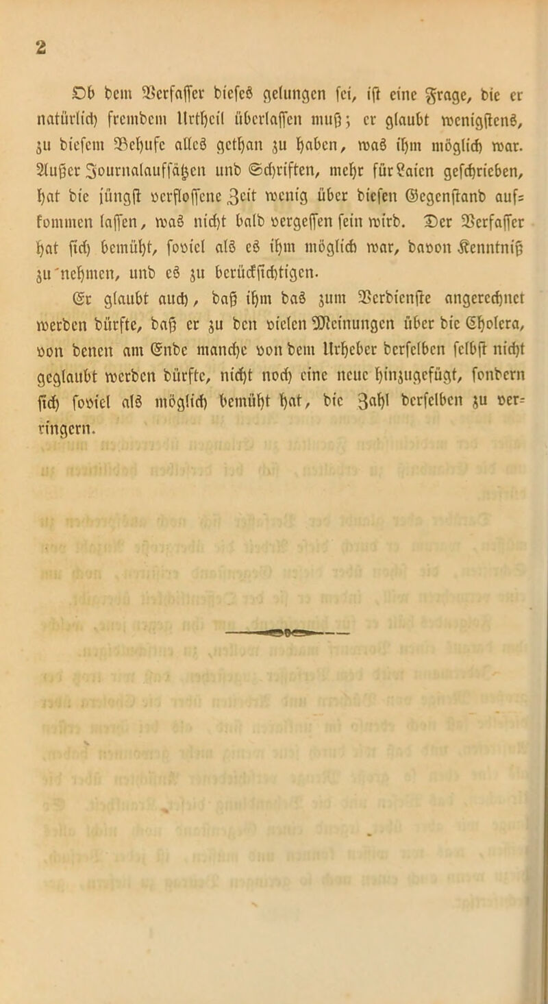 Db beut SBerfaffer btcfcö gelungen fei, ift eine grage, bie er natürlich frembem llrtfjcil überfaffen muß; er glaubt rccnigftenö, ju biefent SBcljufc alles* getfjan ju fyaben, roas* ißm möglich roar. 2tußcr Sournalauffäfjen unb ©driften, mehr füt?aicn gefchricben, f)at bie füngfi ncrfloffenc 3c*t wenig über biefen ©egenftanb auf= fonunen laffen, was* nid)t halb nergeffen fein roirb. £)cr SScrfajfer hat ftd) bemüht, fonicl alt* es* if)m möglich roar, banon Äenntnif ju'nehmen, unb cs* ju bcrücfftcbtigcn. (Sr glaubt auch, baß ifjrn baö jtnn fBerbienjte angercchnct m erben bürfte, baß er ju beit niclen Meinungen über bie (Sßolcra, non benen am ©nbc manche non beut Urheber bcrfclbcn fclbß nidjt geglaubt roerben bürfte, nid)t nod) eine neue Fßnjugefügt, fonbern ßd) fonfei alö möglich bemüht f)at, bie 3af>l bcrfclbcn ju ner-- ringern.