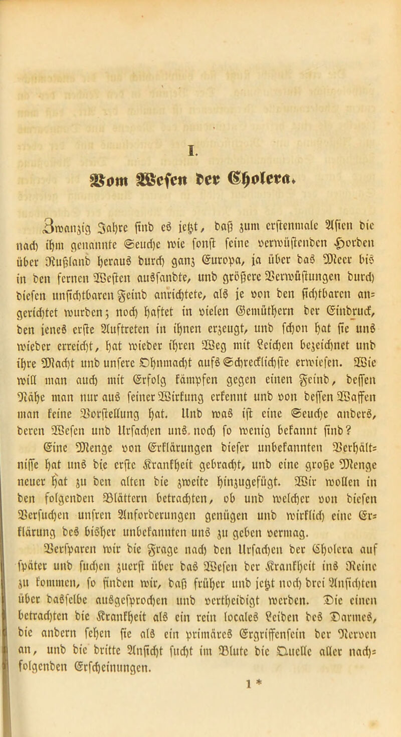 S&om äßcfett tct Bwanjig 3al)re ftnb eö jeljt, baß junt crftenmatc Elften feie nact) tl)in genannte @eud)e wie fonffc feine «erwüßenben Soeben über IKußlanb heraus burd) ganj Europa, ja über baö ÜJiccr biö in ben fernen 28c{tcn auöfanbte, unb größere 2Serwüftungen bnrrl) biefen unftd)tbarcn geittb ancict)tctc, alö fe 001t ben ßd)tbarcn an= gerietet würben; nod) haftet in liefen ©eniütf)crn ber (Sittbrucf, ben jeneö crile 2luftrefcn in ihnen erzeugt, unb fd)on hat fie unö wieber errcid)t, h<d wieber ihren 2Bcg mit 2cid)eit bezeichnet unb ihre 9Jkd)t unb unferc £>hnniacht aufö ©chrecflidjfte erwiefen. 2Bie wift man aud) mit (Srfolg fämpfen gegen einen geittb, bcjfen 9iäf)c man nur auö feiner 2Birfung erfennt unb »on beffen aBajfen man feine 33or(Mung f)at. Unb waö ifl eine ©eud)c aitbcrö, bereu Sfficfcn unb Urfadjcn unö. nod) fo wenig befannt ftnb? (Sine 9Jtenge »on (Srflärungcn biefer unbefannten 2>crf)ält= niffe b«t unö bic crflc Äranff)cit gcbrad)t, unb eine große 9Jtenge neuer ^at ju ben alten bie zweite ßinjugefügt. 2Bir wollen in ben folgcttben SBlättcrn betrachten, ob unb welcher oott biefen 9Scrfud)cn unfren SJnforberungcn genügen unb wicFlid) eine @r= flarung bcö biöTjer unbefannten unö ju geben oerntag. 33erfparcn wir bie §rage nad) ben Urfadjett ber (Sholera auf fpdtcr unb fudjett juerft über baö 2®cfen ber Äranff)cit inö Ufeinc Zit fomnten, fo finben wir, baß früher unb jeijt nod) brei 5lnßd)teu übet baöfclbc attögefprodjen unb »ertheibigt werben. Die einen bctradjtcn bic Äranfhcit alö ein rein localeö ?cibcn bcö T)arntcö, bic anbertt fcl)cn fie alö ein priittärcö (grgrtffcnfcin ber Heroen an, unb bic britte 2lnßd)t fud)t im IBlutc bic Duelle aller nad)j folgcttben (Srfdjcinungen. l *