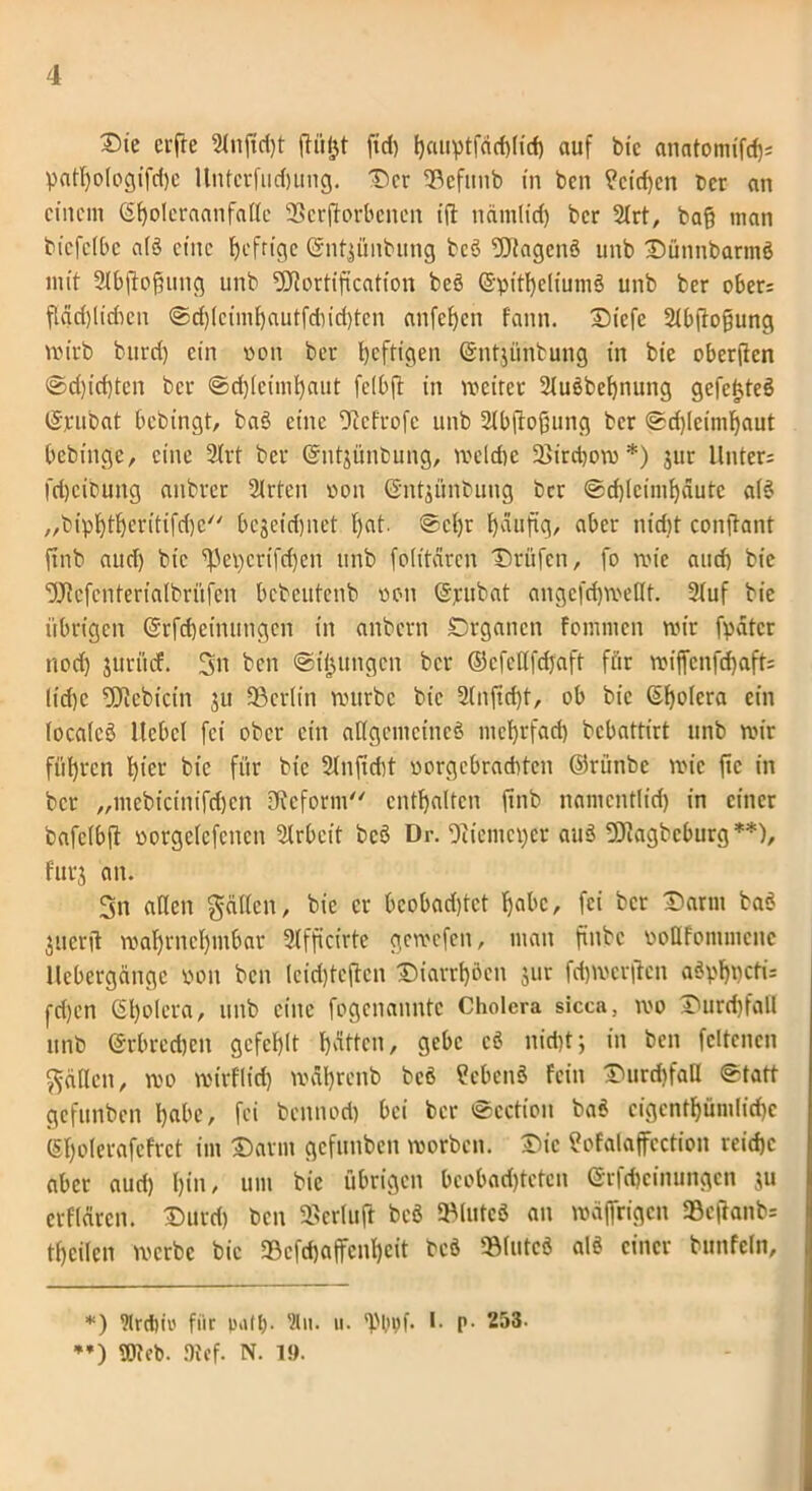 ®te crfrc Stnftd)t ftülgt fid) ^auptfärfylitf) auf bie anatomtfdjs patf)ologifd)e llntcrfuehung. Der ©cfunb in ben ?cid)en Der an einem (Sfyoleraanfalte 93crjforbencn ift ndmlid) ber 2trt, ba§ man biefclbc atö eine fyefrtge (äntjünbung bcö Sftagcnö unb Dünnbarmö mit Slbftofüung unb Sftortification bcö ©pitheliumö unb ber ober: flad)lichen @d)lcimbautfdud)ten anfef)en fann. Diefe Stbftofjung mirb burd) ein ooti ber heftigen (Sntjünbung in bie oberjien ©d)id)ten ber «Schleimhaut felbft in weiter Stuöbehnung gefe^teö (Sjrubat bebingt, baö eine fftefrofe unb Slbftofiung ber «Sdjlcinihaut bebinge, eine Strt ber (gntjünbung, welche 23irrt)ow *) jur Unter: fd)cibung anbrer Slrten oon (Sntgünbung ber «Schleimhäute atö „biphtheritifebe'' begeidjnet f)at. @cl)r häufig, aber nicht conftant finb aud) bie ^eperifdjen unb folitären Drüfen, fo wie and) bie ‘DJtcfenteriatbrüfen bebeutenb neu (Sjrubat angefd)weHt. Stuf bie übrigen (Srfcfjemungcn in anbern Organen fomnien wir fpdtcr noef) juritef. Sn ben Strittigen ber ©cfettfdjaft für wiffenfd)aft: lid)c fJJtebtcin ju 93erlin würbe bie 2(nfid)t, ob bie ©holcra ein tocalcö Hebel fei ober ein allgemeines mehrfad) bebattirt unb wir führen hl^r bie für bie 2lnjid)t oorgcbrachten ©ritnbe wie ftc in ber „mebicinifdjen Dieform enthalten finb namentlich in einer bafclbft oorgelefcnen Strbeit bcö Dr. ^iemeper auö fOiagbeburg **), furj an. Sn allen geilten, bie er bcobadjtct habe, fei ber Darm baö guerft wahrnehmbar Stfficirte gewefen, man finbe oottfonimcnc llebergängc pon ben leidjtejten Diarrhoen jur fd)wcrftcn aöphpcti: rd)en ©hotera, unb eine fogenanntc Cholera sicca, wo Durchfall unb (Srbrcdjcn gefehlt hätten, gebe cö nicht; in ben fettenen gälten, wo wtrflid) währenb bcö Sebenö fein Durchfall Statt gefunben habe, fei bennod) bei ber ©ection baö cigenthümlichc ©holerafefret im Darm gefunben worben. Die Sofalaffcction reiche aber aud) hin/ um bie übrigen bcobad)tctcn (Srfchcinungen ju erflären. Durd) ben SBerluft bcö ©luteö an wäfirigen 93eftanb= thcilcn werbe bie 93cfd)affcnhcit beö ©lutcö alö einer bunfeln. *) 9lrdm' für p>\ll). Slu. u. 'Pltpf. I. p. 253. **) Web. ftef. N. 1».