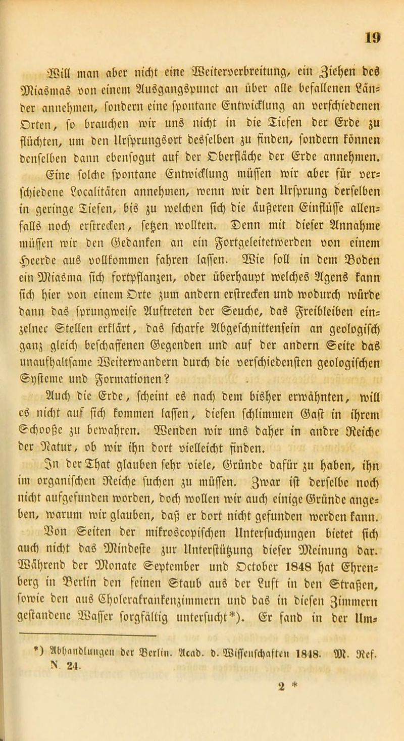 'Jfßia man aber nicf)t eine SGBetteroerbreitung, ein 3*c^cn bc6 SötiaSmaS »ott einem 2IuögangSpunct an über alle befallenen ?än* ber anneffmen, fonbern eine fpontane ©ntmicFlung an »crfd)iebenen Orten, fo braunen mir unS nid)t in bie Siefen ber ©rbe ju fliict)tcn, um ben Itrfprungöort bcöfelben ju finben, fonbern Fönncn benfclben bann cbenfogut auf ber Oberfläche ber ©rbe annehmen. ©ine folchc fpontane ©ntmicflung muffen mir aber für »er; fd)iebene ?ocalitäten annehmen, menn mir ben llrfprung berfelbcn in geringe Siefen, biö ju mclchen ffd) bie äußeren ©inflüffe allen; falls noch crffrccFcn, fcljen mollten. ®enn mir biefer Annahme müffen mir ben ©ebanFcn an ein gortgelcitctmerben oon einem beerbe au3 ooüFommen fahren laffen. 9Bie foll in bem 93oben ein ÜJh'aSma ffd) fortpffanjen, ober überhaupt meld)eä 3Fgen$ Fann ffd) hier oon einem Orte jum anbern erffrecFen unb moburd) mürbe bann baS fprungmeife Sluftretcn ber Seuche, baö Frcibleibcn ein= jelnec Stellen crfldrt, baS fd)arfe 2lbgefd)nittcnfein an gcologifd) ganj gleid) befchaffenen ©egenben unb auf ber anbern Seite baö unaufhaltfame üBcitermanbern burd) bie oerfdffcbcnffen geologifchcn Spffcme unb Formationen? 2lud) bie ©rbe, ffheint cö nad) bem bisher ermähnten, mill c3 nicht auf ffd) Fommen laffen, biefen fd)limmen ©aff in ihrem Schooßc ju bemahren. ©enben mir unö baffer in anbre Reiche bet Ocatur, ob mir iffn bort »ietteiebt finben. 3n ber Sffat glauben feffr oiele, ©rünbe bafür ju ffaben, iffn im organiffhen 9ftcid)e fueffen ju müffen. iff bcrfclbc nod) nicht aufgefunben morben, bod) motten mir auch einige ©rünbe ange= ben, matum mir glauben, baß er bort nid)t gefunben merben Fann. 2>on Seiten ber miFroöcopifdjen Unterfucffungen bietet ffd) auch nid)t baS 9Jlinbeffe jur llnterffüjjung biefer Meinung bar. ©äffrenb ber Monate September unb Octobcr 1848 ffat ©ffren; berg in Berlin ben feinen Staub auö ber ?uft in beit Straßen, fomic beit auö ©ffolcrafranFenjimmern unb baö in biefen 3intmcrn geffattbene SBaffcr forgfäfltg unterfuefft*). ©r fanb in ber Um; *) *bbnnbluugeii ber ®erlin. 9lcab. b. ©iffeiifctjaftcu 1818. Wt. ttfef. N 24. 2 *