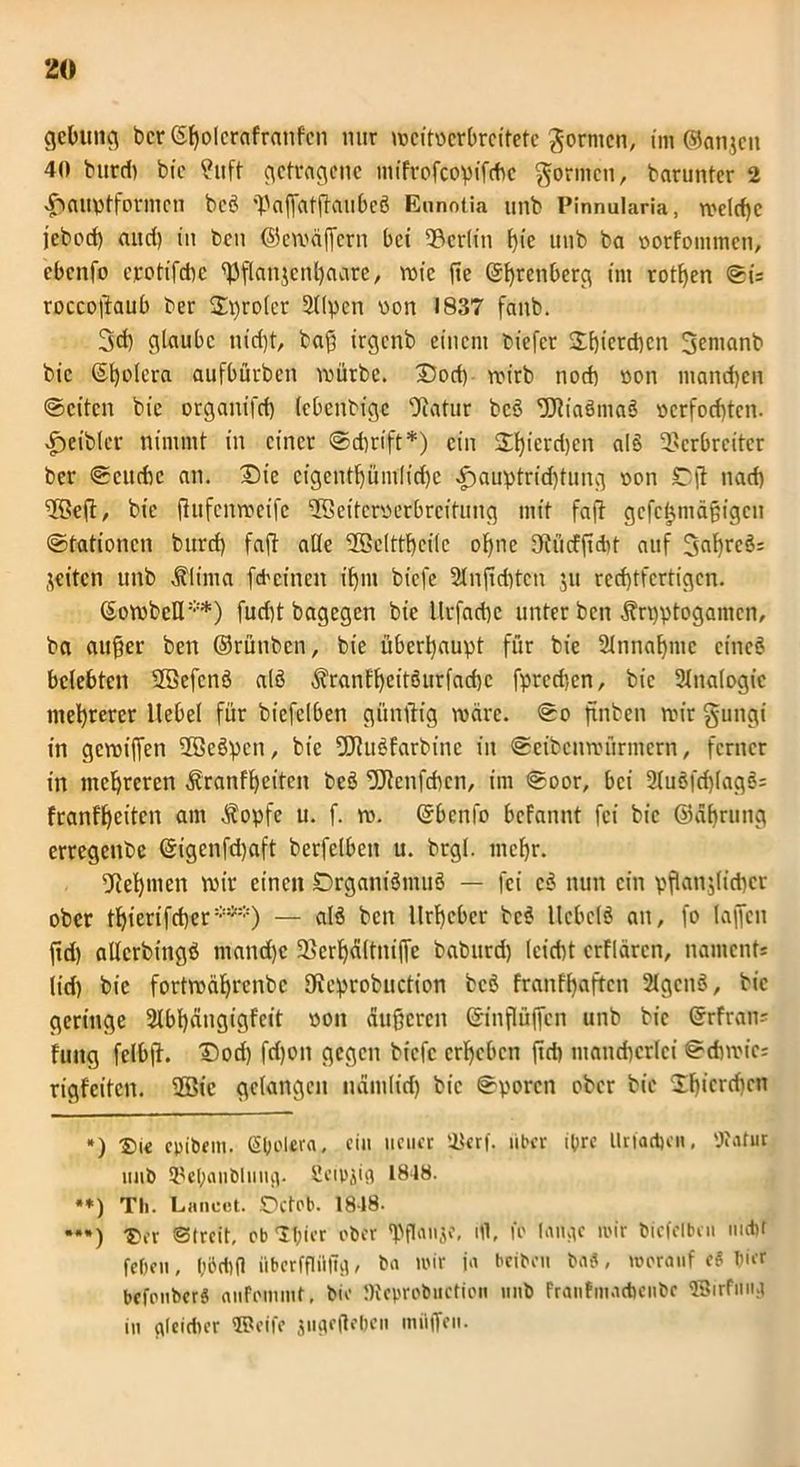 gebimg bcr <5f>olcrafranfcn nur ujcitocrbrcitetc formen, im ©anjen 40 burd) bic ?ttft getragene mifrofeopifdw formen, barunter 2 -ftauptformcu bcö 'PafiatRaubcö Ennotia unb Pinnularia, welche jebod) and) in ben ©cwäffcrn bei Berlin t>ie unb ba oorfommen, ebenfo ejrctifcbe ^flanjcnhaare, rote fte ($t>rcnbcr<g im rotten ©ü roccoßaub ber freier 2Upcn von 1837 fanb. 3d) glaube nid)t, baß irgenb einem biefer 3:t)ierd)cn 3entanb bic ©Ijolera aufbürben würbe. 33od) wirb noch non manchen ©eiten bic organifd) (ebenbige Vatur bcö 'Uliaömaö »erfochten. £>eibler nimmt in einer @d)rift*) ein 2l)icrd)cn alS Verbreiter ber ©cudw an. £>ie cigent()üm[id)e K)auptrid)tung »on £5(t nad) VBeft, bie fhtfenweife 3Seiter»erbrcitung mit faß gefeijmäßigen ©tationen burd) faß alle löelftfyeilc offne IRücfßdit auf 3flhrcö= weiten unb Klima fd'cineit ihm biefe 2lnjtd)ten ju rechtfertigen. (SowbeH**) fud)t bagegen bie llrfachc unter ben Kryptogamen, ba außer ben ©rüubcn, bie überhaupt für bie Annahme cincö belebten SSefcnö alö Kranfheitöurfadfc fpred’,cn, bic 2lna(ogic mehrerer Hebel für biefclben gitnftig wäre, ©o ftnben wir gungi in gewiffen VBeöpen, bie fStuöfarbinc in ©cibenwürmcrn, ferner in mehreren Kranfheiten beö töfenfehen, im ©oor, bei 2luöfri)(agö: franff)citcn am Kopfe u. f. w. Qrbcnfo befannt fei bic ©ährung erregenbe (§igcnfd)aft berfelben u. brgl. mehr. Vel)mcn wir einen ©rganiömuö — fei cö nun ein pflanzlicher ober thierifcher***) — alö beit Urheber bcö llcbclö an, fo laffen fid) allcrbingö mand)c Verhältni(fc baburd) (eicht erflären, namenfs lid) bic fortwährenbe fReprobuction bcö franfhaften 2lgcnö, bic geringe 2lbhängigfcit oon äußeren ©inflüffen unb bic @rfran= fmtg felbß. Dod) fd)on gegen biefe erheben ftd) mancherlei ©chwic; rigfeiten. UBic gelangen nämlich bic ©poren ober bie 2hicrcftcn *) £>ie coibem. ßbolera, ein neuer Verf. über ihre Urfad)cn, 'Jtatur unb Vel;anblung. Senzig 1818. **) Th. Lancet. Octob. 18-18- ••*) -pfr Streit, ob Tf;ier ober «Pflanjo, ifl, fo lange mir biefelbeu mdU feOen, l;öd)(l iiberffliiltg, ba mir ja beiben ba«, worauf eS hier befouberg aufoinmt, bie JReprobuction unb Franfmacbenbe ©irfung iu gleidier Weife jugeßehen milffen.
