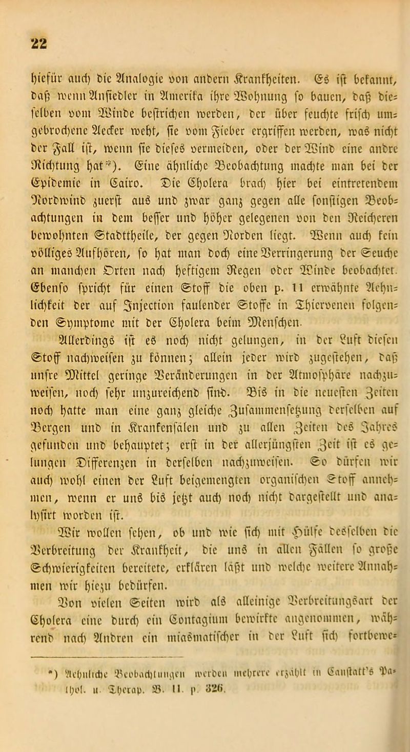 bicfiir aud) bie Slnalogie von anbern Äranf^citen. (56 iff bcfannt, baß rvH’iui Slnffcbler in Slmcrifa it>rc SBobnung fo bauen, baß bic= fclbcn vom SEinbe betrieben werben, ber über fcudffe frifet) ums gebrodene Sieder webt, fte vom lieber ergriffen werben, waö nid)t ber g-all ift, roenn fie biefeö vermeiben, ober berSEinb eine anbre 0itri)tung (Sine ähnliche ^Beobachtung mad)te man bei ber ©pibemic in ©airo. Die Spolera brad) \)\u bei eintretenbem Vorbwinb zuerff auö unb jroar ganz gegen alle fonffigen 93eob= adjtungen iw beut beffer unb l)öl)er gelegenen von ben 3Rcid)crcn bewohnten ©tabttbeile, ber gegen korben liegt. ‘Jöenn aud) fein völliges Slufbörcn, fo bflt man bod) eine Verringerung ber ©cud)c an mandjen Drten nactj beftigem Siegen ober SEinbe beobadjtct. ©benfo fpvicfjt für einen ©toff bie oben p. n ermähnte 3lebn= lid)feit ber auf Snjection faulenber ©toffe in ÜEbicrö'fene» folgen: beit ©bmptome mit ber ©bolera beim SJlenfdjen. Slllerbingö ift eö nod) nid)t gelungen, in ber Suft biefen ©toff nad)iveifen ju fönnen; allein jeber wirb jugeffeben, baß utifre fÖlittel geringe Veränberungcn in ber Sltmofpbäre nadjjiu weifen, nod) febr unjurcicbenb ffnb. Sßiö in bie ncuefren 3citcn nod) btiHe man eine ganj glcid)c 3lIfammcnfe(iuing bcrfclbcn auf Vcrgcn unb in Äranferifälcn unb $u allen 3clten 3affrc6 gefunben unb behauptet; erff in ber allcrjüngften 3clt ift c6 ge= lungeit Differenzen in bcrfelbcn nathjuweifen. ©o bürfen wir and) wohl einen ber Suft beigemengten organifd)en ©toff anncb* men, wenn er unö biö jc^t aud) nod) nid)t bargeftellt unb ana: Ipfirt worben ift. VSir wollen fct)cn, ob unb wie ffd) mit dnilfe betreiben bie Verbreitung ber ^ranfbeit, bie unö in allen fällen fo große ©djwierigfeitcn bereitete, erflarcn läßt unb wcldjc weitere 2litnab= men wir f)ieju bebürfen. Von vielen ©eiten wirb alö alleinige Vcrbrcirmigöart ber ©bolera eine burd) ein ©ontagium bewirfte angenommen, wäbs renb nad) Slnbreit ein miaömatifdicr in ber 9uft ffd) fortbewc* •) VlcOiilidjc ©cobactjliiinicn werben mebteve erjäblt in Sanffatfe ll;o(. u. Il)i’tap. 58- II p 32(i.